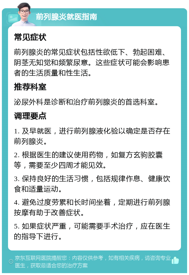 前列腺炎就医指南 常见症状 前列腺炎的常见症状包括性欲低下、勃起困难、阴茎无知觉和频繁尿意。这些症状可能会影响患者的生活质量和性生活。 推荐科室 泌尿外科是诊断和治疗前列腺炎的首选科室。 调理要点 1. 及早就医，进行前列腺液化验以确定是否存在前列腺炎。 2. 根据医生的建议使用药物，如复方玄驹胶囊等，需要至少四周才能见效。 3. 保持良好的生活习惯，包括规律作息、健康饮食和适量运动。 4. 避免过度劳累和长时间坐着，定期进行前列腺按摩有助于改善症状。 5. 如果症状严重，可能需要手术治疗，应在医生的指导下进行。