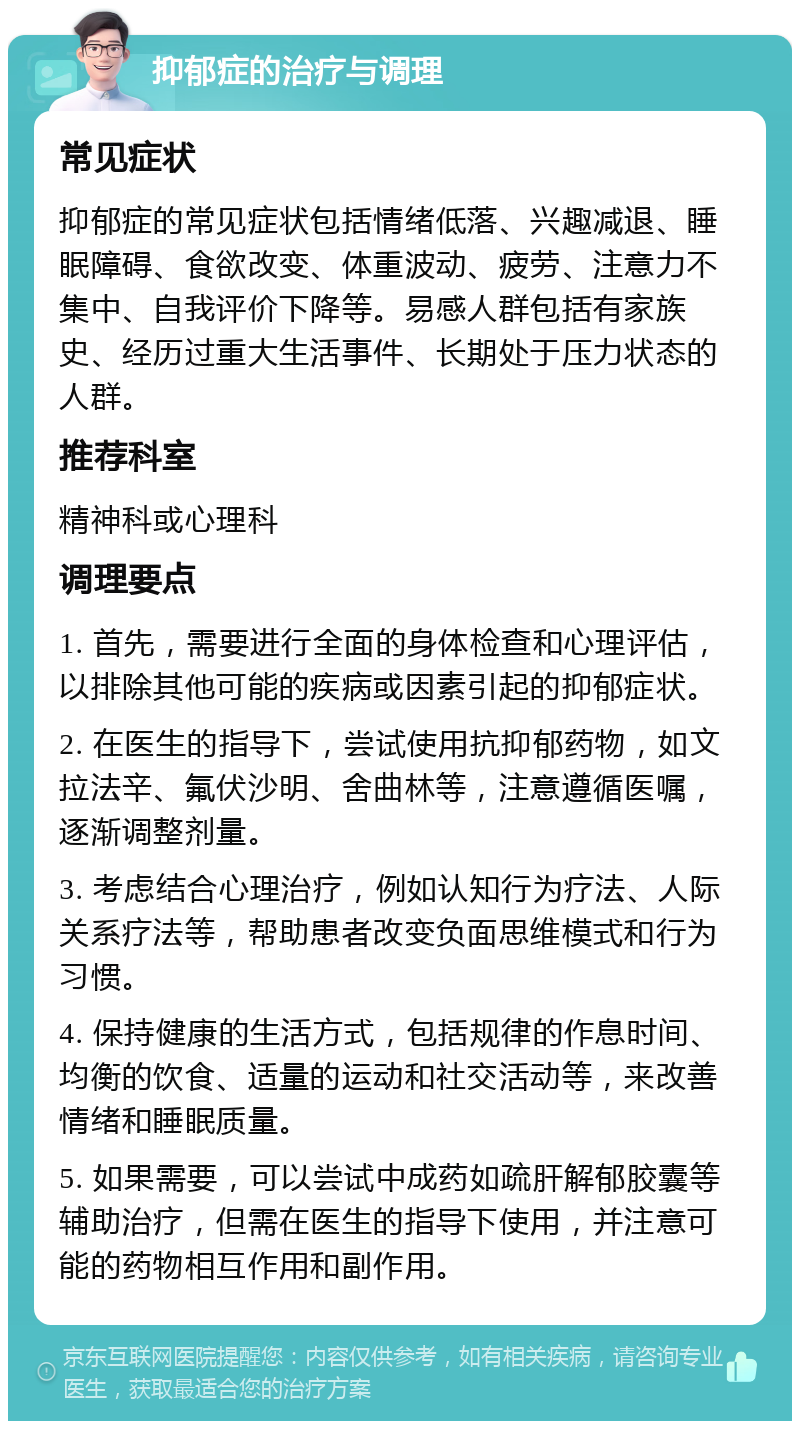 抑郁症的治疗与调理 常见症状 抑郁症的常见症状包括情绪低落、兴趣减退、睡眠障碍、食欲改变、体重波动、疲劳、注意力不集中、自我评价下降等。易感人群包括有家族史、经历过重大生活事件、长期处于压力状态的人群。 推荐科室 精神科或心理科 调理要点 1. 首先，需要进行全面的身体检查和心理评估，以排除其他可能的疾病或因素引起的抑郁症状。 2. 在医生的指导下，尝试使用抗抑郁药物，如文拉法辛、氟伏沙明、舍曲林等，注意遵循医嘱，逐渐调整剂量。 3. 考虑结合心理治疗，例如认知行为疗法、人际关系疗法等，帮助患者改变负面思维模式和行为习惯。 4. 保持健康的生活方式，包括规律的作息时间、均衡的饮食、适量的运动和社交活动等，来改善情绪和睡眠质量。 5. 如果需要，可以尝试中成药如疏肝解郁胶囊等辅助治疗，但需在医生的指导下使用，并注意可能的药物相互作用和副作用。