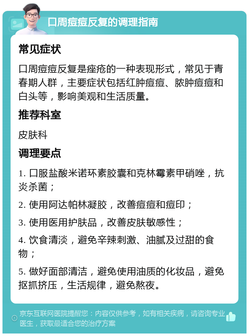 口周痘痘反复的调理指南 常见症状 口周痘痘反复是痤疮的一种表现形式，常见于青春期人群，主要症状包括红肿痘痘、脓肿痘痘和白头等，影响美观和生活质量。 推荐科室 皮肤科 调理要点 1. 口服盐酸米诺环素胶囊和克林霉素甲硝唑，抗炎杀菌； 2. 使用阿达帕林凝胶，改善痘痘和痘印； 3. 使用医用护肤品，改善皮肤敏感性； 4. 饮食清淡，避免辛辣刺激、油腻及过甜的食物； 5. 做好面部清洁，避免使用油质的化妆品，避免抠抓挤压，生活规律，避免熬夜。