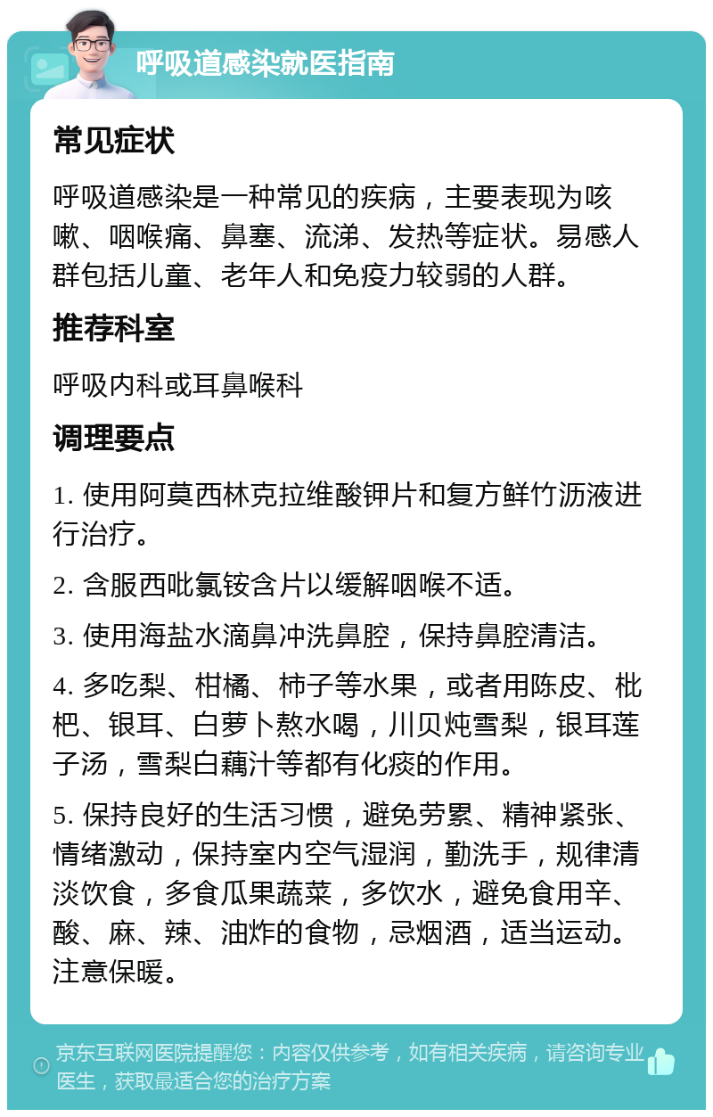 呼吸道感染就医指南 常见症状 呼吸道感染是一种常见的疾病，主要表现为咳嗽、咽喉痛、鼻塞、流涕、发热等症状。易感人群包括儿童、老年人和免疫力较弱的人群。 推荐科室 呼吸内科或耳鼻喉科 调理要点 1. 使用阿莫西林克拉维酸钾片和复方鲜竹沥液进行治疗。 2. 含服西吡氯铵含片以缓解咽喉不适。 3. 使用海盐水滴鼻冲洗鼻腔，保持鼻腔清洁。 4. 多吃梨、柑橘、柿子等水果，或者用陈皮、枇杷、银耳、白萝卜熬水喝，川贝炖雪梨，银耳莲子汤，雪梨白藕汁等都有化痰的作用。 5. 保持良好的生活习惯，避免劳累、精神紧张、情绪激动，保持室内空气湿润，勤洗手，规律清淡饮食，多食瓜果蔬菜，多饮水，避免食用辛、酸、麻、辣、油炸的食物，忌烟酒，适当运动。注意保暖。