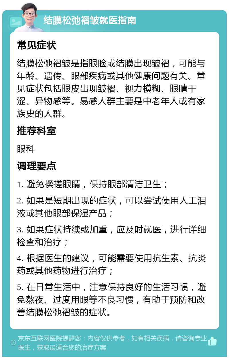 结膜松弛褶皱就医指南 常见症状 结膜松弛褶皱是指眼睑或结膜出现皱褶，可能与年龄、遗传、眼部疾病或其他健康问题有关。常见症状包括眼皮出现皱褶、视力模糊、眼睛干涩、异物感等。易感人群主要是中老年人或有家族史的人群。 推荐科室 眼科 调理要点 1. 避免揉搓眼睛，保持眼部清洁卫生； 2. 如果是短期出现的症状，可以尝试使用人工泪液或其他眼部保湿产品； 3. 如果症状持续或加重，应及时就医，进行详细检查和治疗； 4. 根据医生的建议，可能需要使用抗生素、抗炎药或其他药物进行治疗； 5. 在日常生活中，注意保持良好的生活习惯，避免熬夜、过度用眼等不良习惯，有助于预防和改善结膜松弛褶皱的症状。