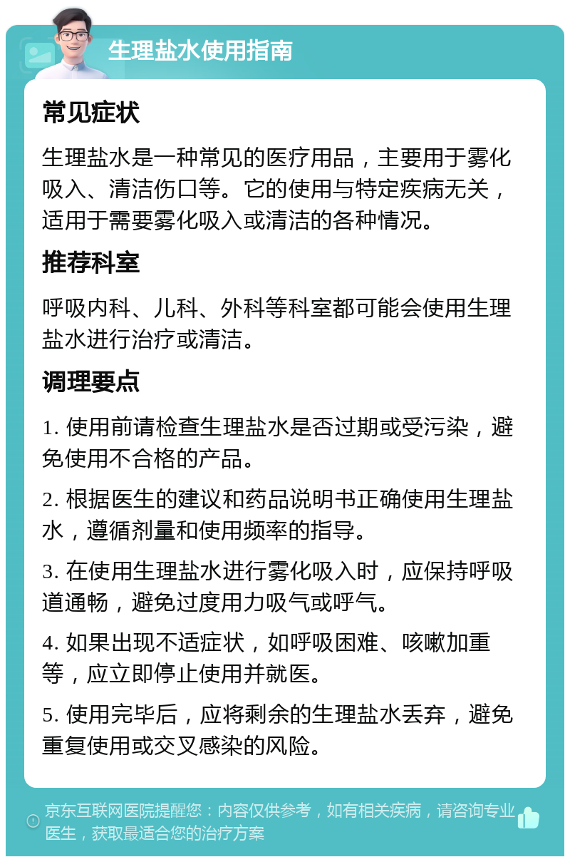 生理盐水使用指南 常见症状 生理盐水是一种常见的医疗用品，主要用于雾化吸入、清洁伤口等。它的使用与特定疾病无关，适用于需要雾化吸入或清洁的各种情况。 推荐科室 呼吸内科、儿科、外科等科室都可能会使用生理盐水进行治疗或清洁。 调理要点 1. 使用前请检查生理盐水是否过期或受污染，避免使用不合格的产品。 2. 根据医生的建议和药品说明书正确使用生理盐水，遵循剂量和使用频率的指导。 3. 在使用生理盐水进行雾化吸入时，应保持呼吸道通畅，避免过度用力吸气或呼气。 4. 如果出现不适症状，如呼吸困难、咳嗽加重等，应立即停止使用并就医。 5. 使用完毕后，应将剩余的生理盐水丢弃，避免重复使用或交叉感染的风险。