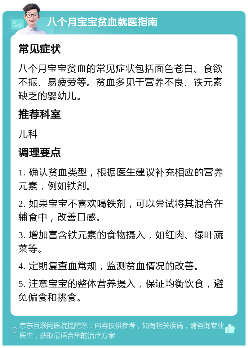 八个月宝宝贫血就医指南 常见症状 八个月宝宝贫血的常见症状包括面色苍白、食欲不振、易疲劳等。贫血多见于营养不良、铁元素缺乏的婴幼儿。 推荐科室 儿科 调理要点 1. 确认贫血类型，根据医生建议补充相应的营养元素，例如铁剂。 2. 如果宝宝不喜欢喝铁剂，可以尝试将其混合在辅食中，改善口感。 3. 增加富含铁元素的食物摄入，如红肉、绿叶蔬菜等。 4. 定期复查血常规，监测贫血情况的改善。 5. 注意宝宝的整体营养摄入，保证均衡饮食，避免偏食和挑食。