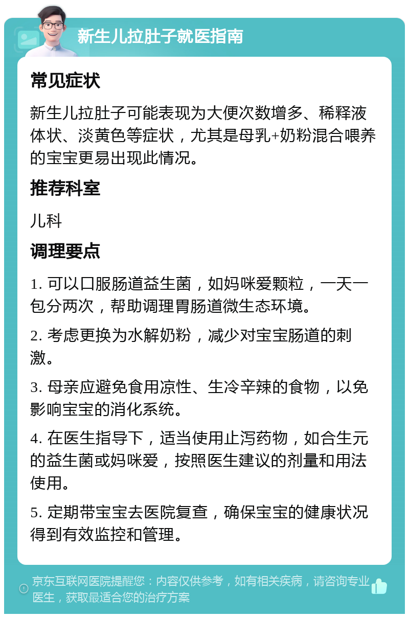 新生儿拉肚子就医指南 常见症状 新生儿拉肚子可能表现为大便次数增多、稀释液体状、淡黄色等症状，尤其是母乳+奶粉混合喂养的宝宝更易出现此情况。 推荐科室 儿科 调理要点 1. 可以口服肠道益生菌，如妈咪爱颗粒，一天一包分两次，帮助调理胃肠道微生态环境。 2. 考虑更换为水解奶粉，减少对宝宝肠道的刺激。 3. 母亲应避免食用凉性、生冷辛辣的食物，以免影响宝宝的消化系统。 4. 在医生指导下，适当使用止泻药物，如合生元的益生菌或妈咪爱，按照医生建议的剂量和用法使用。 5. 定期带宝宝去医院复查，确保宝宝的健康状况得到有效监控和管理。