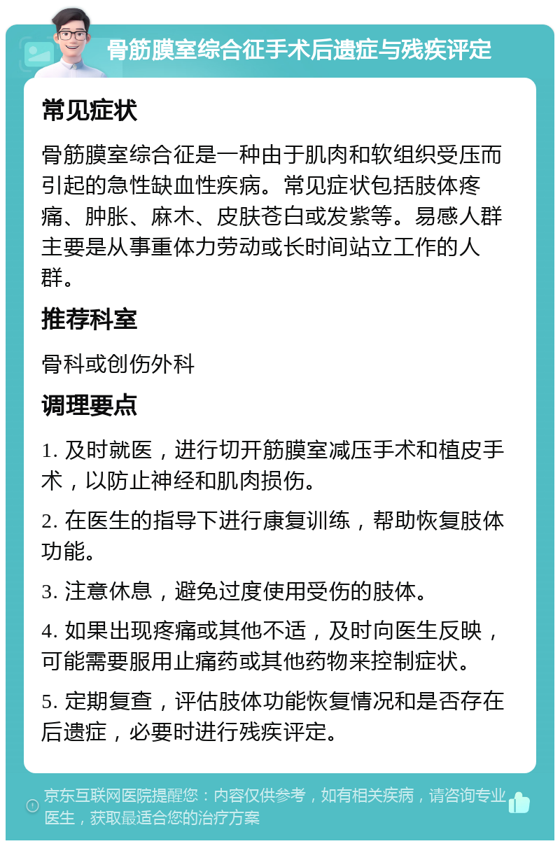 骨筋膜室综合征手术后遗症与残疾评定 常见症状 骨筋膜室综合征是一种由于肌肉和软组织受压而引起的急性缺血性疾病。常见症状包括肢体疼痛、肿胀、麻木、皮肤苍白或发紫等。易感人群主要是从事重体力劳动或长时间站立工作的人群。 推荐科室 骨科或创伤外科 调理要点 1. 及时就医，进行切开筋膜室减压手术和植皮手术，以防止神经和肌肉损伤。 2. 在医生的指导下进行康复训练，帮助恢复肢体功能。 3. 注意休息，避免过度使用受伤的肢体。 4. 如果出现疼痛或其他不适，及时向医生反映，可能需要服用止痛药或其他药物来控制症状。 5. 定期复查，评估肢体功能恢复情况和是否存在后遗症，必要时进行残疾评定。