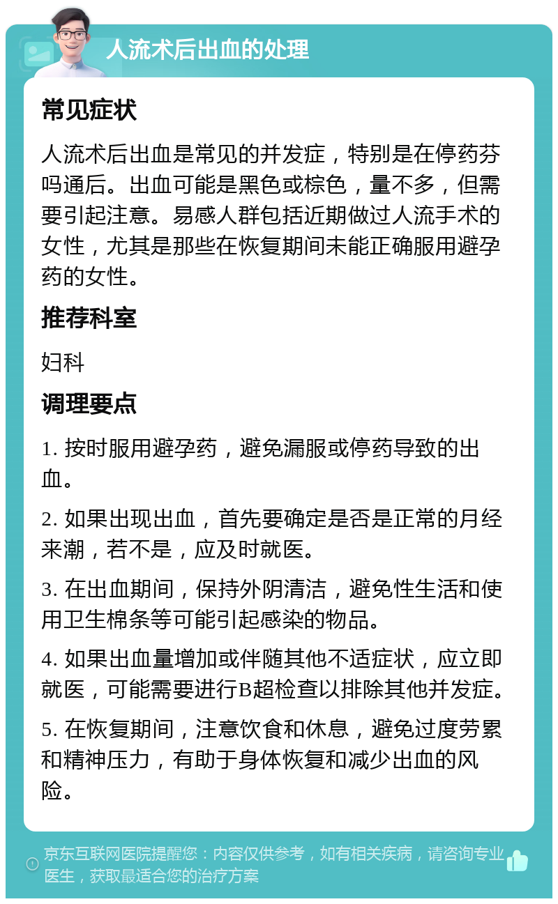 人流术后出血的处理 常见症状 人流术后出血是常见的并发症，特别是在停药芬吗通后。出血可能是黑色或棕色，量不多，但需要引起注意。易感人群包括近期做过人流手术的女性，尤其是那些在恢复期间未能正确服用避孕药的女性。 推荐科室 妇科 调理要点 1. 按时服用避孕药，避免漏服或停药导致的出血。 2. 如果出现出血，首先要确定是否是正常的月经来潮，若不是，应及时就医。 3. 在出血期间，保持外阴清洁，避免性生活和使用卫生棉条等可能引起感染的物品。 4. 如果出血量增加或伴随其他不适症状，应立即就医，可能需要进行B超检查以排除其他并发症。 5. 在恢复期间，注意饮食和休息，避免过度劳累和精神压力，有助于身体恢复和减少出血的风险。