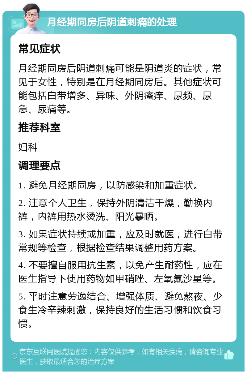 月经期同房后阴道刺痛的处理 常见症状 月经期同房后阴道刺痛可能是阴道炎的症状，常见于女性，特别是在月经期同房后。其他症状可能包括白带增多、异味、外阴瘙痒、尿频、尿急、尿痛等。 推荐科室 妇科 调理要点 1. 避免月经期同房，以防感染和加重症状。 2. 注意个人卫生，保持外阴清洁干燥，勤换内裤，内裤用热水烫洗、阳光暴晒。 3. 如果症状持续或加重，应及时就医，进行白带常规等检查，根据检查结果调整用药方案。 4. 不要擅自服用抗生素，以免产生耐药性，应在医生指导下使用药物如甲硝唑、左氧氟沙星等。 5. 平时注意劳逸结合、增强体质、避免熬夜、少食生冷辛辣刺激，保持良好的生活习惯和饮食习惯。