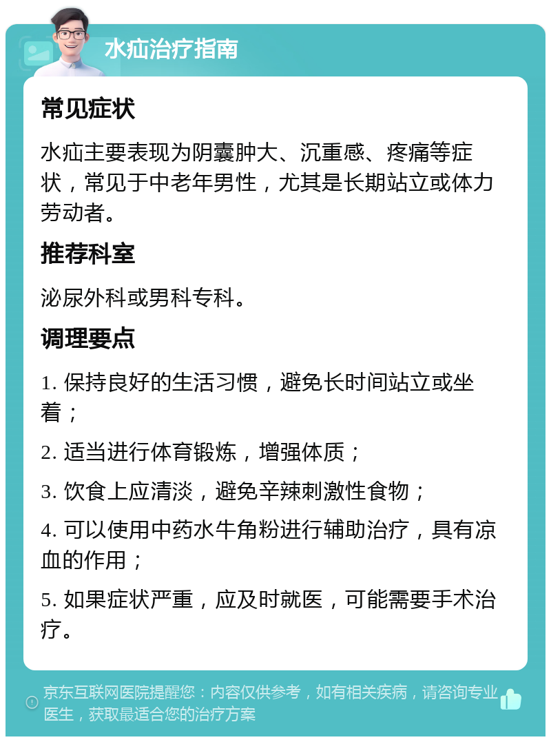 水疝治疗指南 常见症状 水疝主要表现为阴囊肿大、沉重感、疼痛等症状，常见于中老年男性，尤其是长期站立或体力劳动者。 推荐科室 泌尿外科或男科专科。 调理要点 1. 保持良好的生活习惯，避免长时间站立或坐着； 2. 适当进行体育锻炼，增强体质； 3. 饮食上应清淡，避免辛辣刺激性食物； 4. 可以使用中药水牛角粉进行辅助治疗，具有凉血的作用； 5. 如果症状严重，应及时就医，可能需要手术治疗。