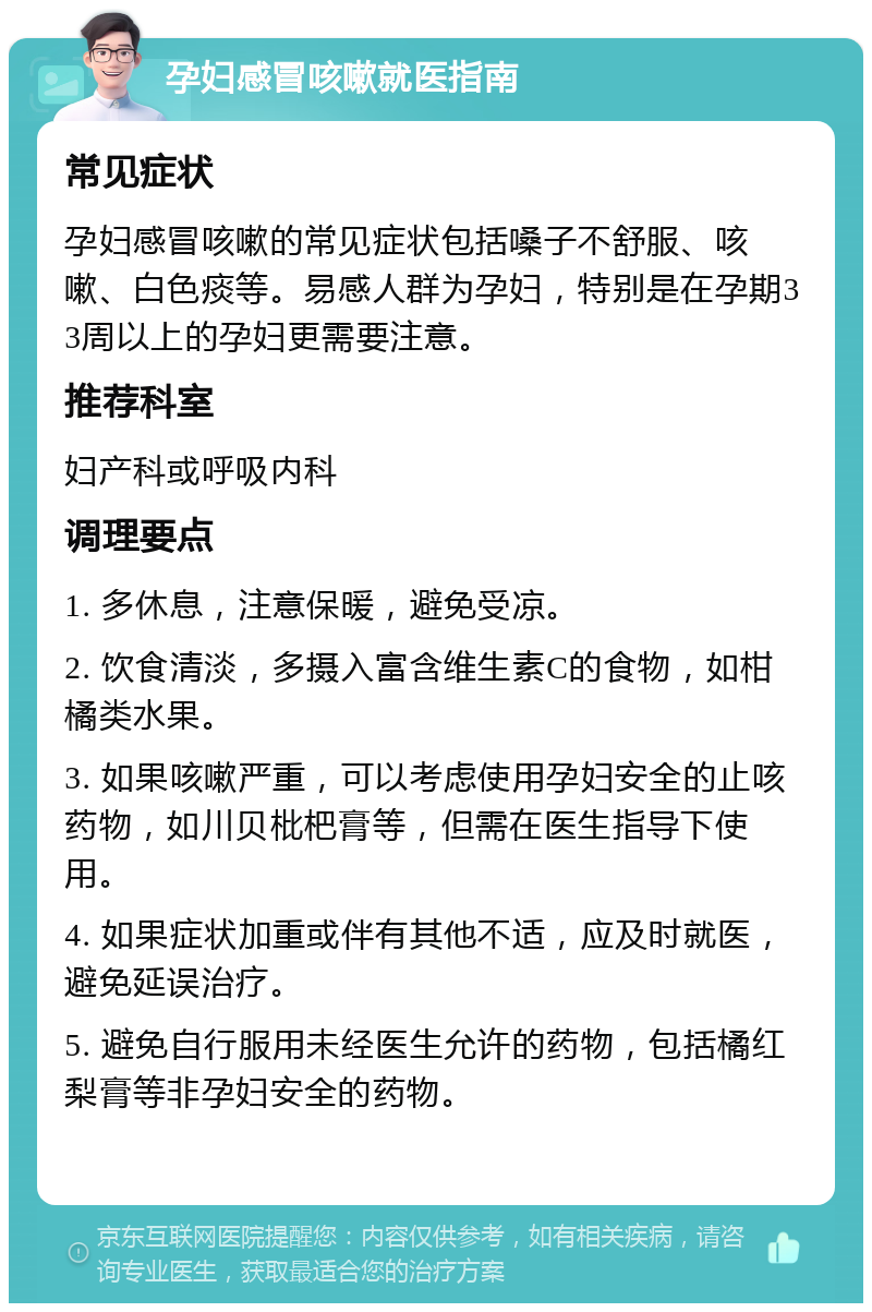 孕妇感冒咳嗽就医指南 常见症状 孕妇感冒咳嗽的常见症状包括嗓子不舒服、咳嗽、白色痰等。易感人群为孕妇，特别是在孕期33周以上的孕妇更需要注意。 推荐科室 妇产科或呼吸内科 调理要点 1. 多休息，注意保暖，避免受凉。 2. 饮食清淡，多摄入富含维生素C的食物，如柑橘类水果。 3. 如果咳嗽严重，可以考虑使用孕妇安全的止咳药物，如川贝枇杷膏等，但需在医生指导下使用。 4. 如果症状加重或伴有其他不适，应及时就医，避免延误治疗。 5. 避免自行服用未经医生允许的药物，包括橘红梨膏等非孕妇安全的药物。