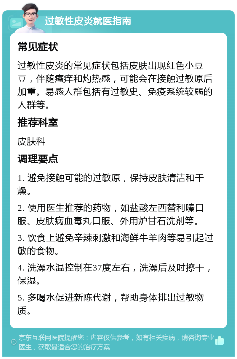 过敏性皮炎就医指南 常见症状 过敏性皮炎的常见症状包括皮肤出现红色小豆豆，伴随瘙痒和灼热感，可能会在接触过敏原后加重。易感人群包括有过敏史、免疫系统较弱的人群等。 推荐科室 皮肤科 调理要点 1. 避免接触可能的过敏原，保持皮肤清洁和干燥。 2. 使用医生推荐的药物，如盐酸左西替利嗪口服、皮肤病血毒丸口服、外用炉甘石洗剂等。 3. 饮食上避免辛辣刺激和海鲜牛羊肉等易引起过敏的食物。 4. 洗澡水温控制在37度左右，洗澡后及时擦干，保湿。 5. 多喝水促进新陈代谢，帮助身体排出过敏物质。