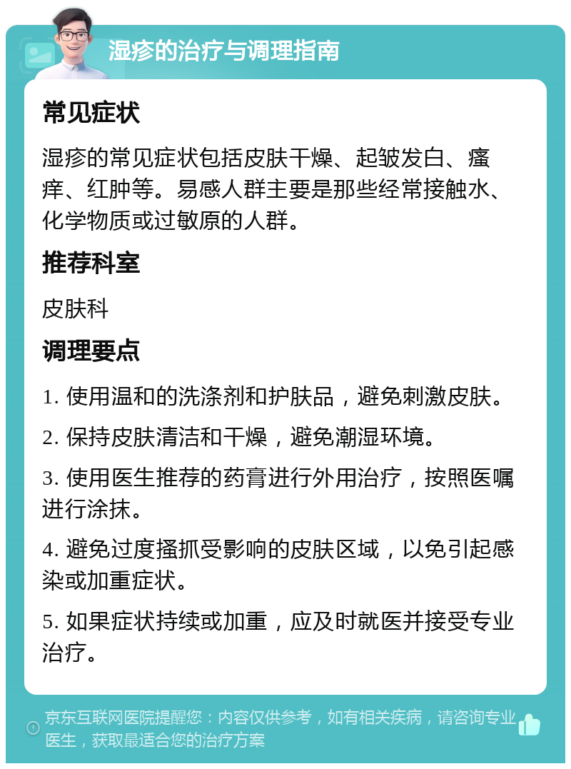 湿疹的治疗与调理指南 常见症状 湿疹的常见症状包括皮肤干燥、起皱发白、瘙痒、红肿等。易感人群主要是那些经常接触水、化学物质或过敏原的人群。 推荐科室 皮肤科 调理要点 1. 使用温和的洗涤剂和护肤品，避免刺激皮肤。 2. 保持皮肤清洁和干燥，避免潮湿环境。 3. 使用医生推荐的药膏进行外用治疗，按照医嘱进行涂抹。 4. 避免过度搔抓受影响的皮肤区域，以免引起感染或加重症状。 5. 如果症状持续或加重，应及时就医并接受专业治疗。