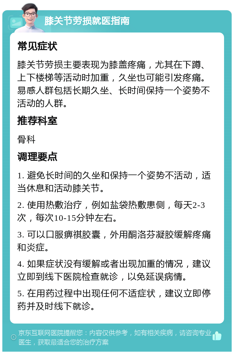 膝关节劳损就医指南 常见症状 膝关节劳损主要表现为膝盖疼痛，尤其在下蹲、上下楼梯等活动时加重，久坐也可能引发疼痛。易感人群包括长期久坐、长时间保持一个姿势不活动的人群。 推荐科室 骨科 调理要点 1. 避免长时间的久坐和保持一个姿势不活动，适当休息和活动膝关节。 2. 使用热敷治疗，例如盐袋热敷患侧，每天2-3次，每次10-15分钟左右。 3. 可以口服痹祺胶囊，外用酮洛芬凝胶缓解疼痛和炎症。 4. 如果症状没有缓解或者出现加重的情况，建议立即到线下医院检查就诊，以免延误病情。 5. 在用药过程中出现任何不适症状，建议立即停药并及时线下就诊。