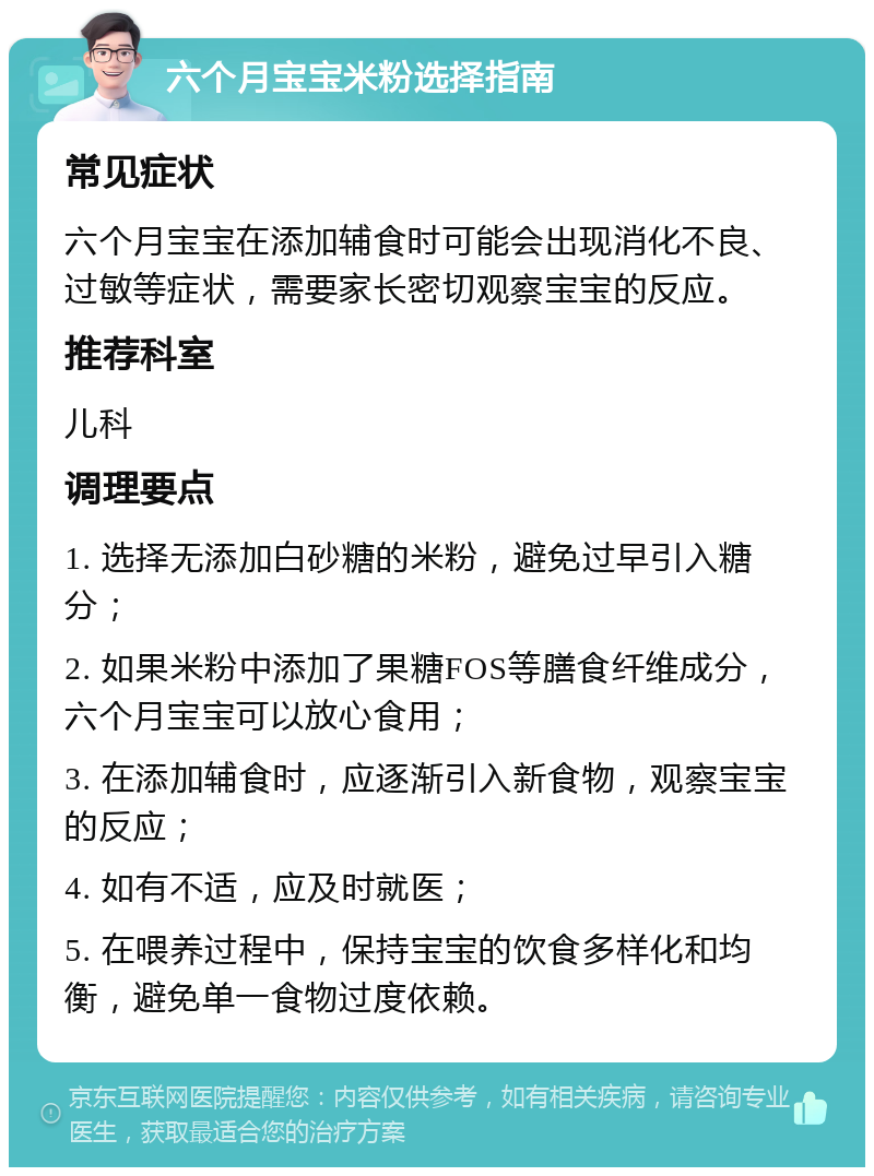 六个月宝宝米粉选择指南 常见症状 六个月宝宝在添加辅食时可能会出现消化不良、过敏等症状，需要家长密切观察宝宝的反应。 推荐科室 儿科 调理要点 1. 选择无添加白砂糖的米粉，避免过早引入糖分； 2. 如果米粉中添加了果糖FOS等膳食纤维成分，六个月宝宝可以放心食用； 3. 在添加辅食时，应逐渐引入新食物，观察宝宝的反应； 4. 如有不适，应及时就医； 5. 在喂养过程中，保持宝宝的饮食多样化和均衡，避免单一食物过度依赖。