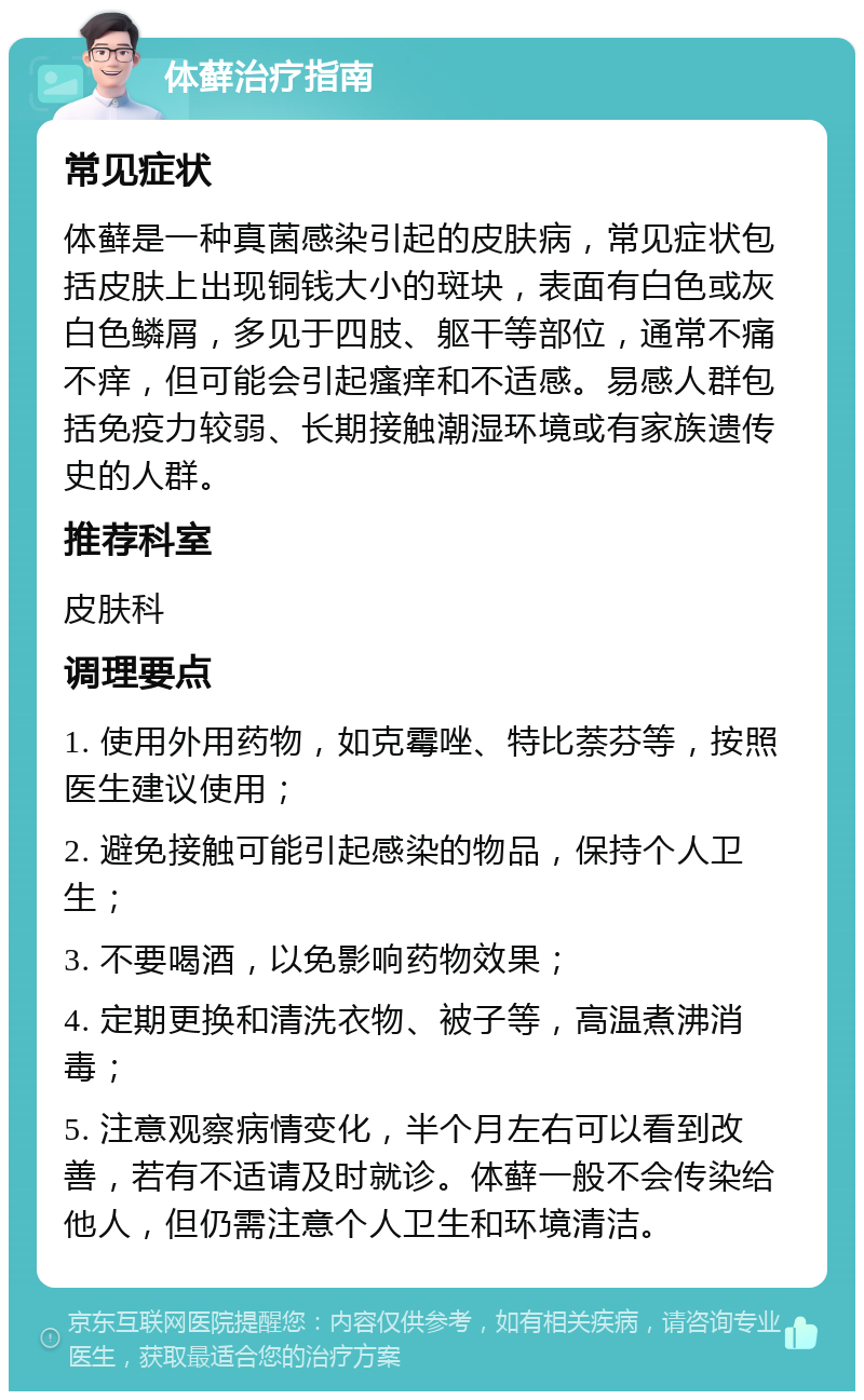 体藓治疗指南 常见症状 体藓是一种真菌感染引起的皮肤病，常见症状包括皮肤上出现铜钱大小的斑块，表面有白色或灰白色鳞屑，多见于四肢、躯干等部位，通常不痛不痒，但可能会引起瘙痒和不适感。易感人群包括免疫力较弱、长期接触潮湿环境或有家族遗传史的人群。 推荐科室 皮肤科 调理要点 1. 使用外用药物，如克霉唑、特比萘芬等，按照医生建议使用； 2. 避免接触可能引起感染的物品，保持个人卫生； 3. 不要喝酒，以免影响药物效果； 4. 定期更换和清洗衣物、被子等，高温煮沸消毒； 5. 注意观察病情变化，半个月左右可以看到改善，若有不适请及时就诊。体藓一般不会传染给他人，但仍需注意个人卫生和环境清洁。