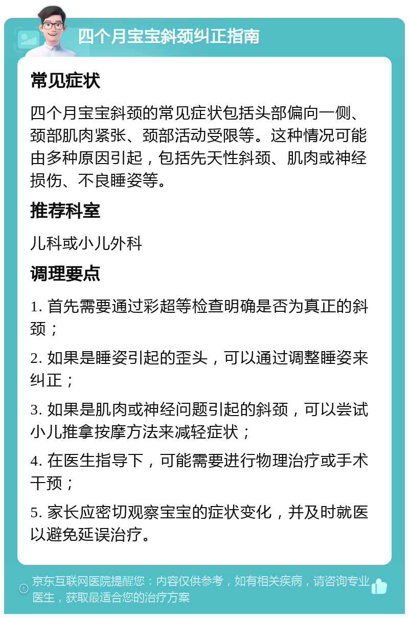 四个月宝宝斜颈纠正指南 常见症状 四个月宝宝斜颈的常见症状包括头部偏向一侧、颈部肌肉紧张、颈部活动受限等。这种情况可能由多种原因引起，包括先天性斜颈、肌肉或神经损伤、不良睡姿等。 推荐科室 儿科或小儿外科 调理要点 1. 首先需要通过彩超等检查明确是否为真正的斜颈； 2. 如果是睡姿引起的歪头，可以通过调整睡姿来纠正； 3. 如果是肌肉或神经问题引起的斜颈，可以尝试小儿推拿按摩方法来减轻症状； 4. 在医生指导下，可能需要进行物理治疗或手术干预； 5. 家长应密切观察宝宝的症状变化，并及时就医以避免延误治疗。