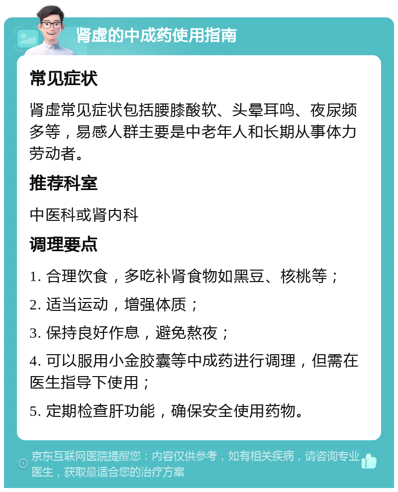 肾虚的中成药使用指南 常见症状 肾虚常见症状包括腰膝酸软、头晕耳鸣、夜尿频多等，易感人群主要是中老年人和长期从事体力劳动者。 推荐科室 中医科或肾内科 调理要点 1. 合理饮食，多吃补肾食物如黑豆、核桃等； 2. 适当运动，增强体质； 3. 保持良好作息，避免熬夜； 4. 可以服用小金胶囊等中成药进行调理，但需在医生指导下使用； 5. 定期检查肝功能，确保安全使用药物。