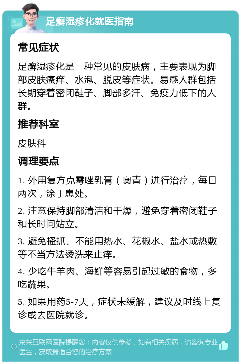 足癣湿疹化就医指南 常见症状 足癣湿疹化是一种常见的皮肤病，主要表现为脚部皮肤瘙痒、水泡、脱皮等症状。易感人群包括长期穿着密闭鞋子、脚部多汗、免疫力低下的人群。 推荐科室 皮肤科 调理要点 1. 外用复方克霉唑乳膏（奥青）进行治疗，每日两次，涂于患处。 2. 注意保持脚部清洁和干燥，避免穿着密闭鞋子和长时间站立。 3. 避免搔抓、不能用热水、花椒水、盐水或热敷等不当方法烫洗来止痒。 4. 少吃牛羊肉、海鲜等容易引起过敏的食物，多吃蔬果。 5. 如果用药5-7天，症状未缓解，建议及时线上复诊或去医院就诊。