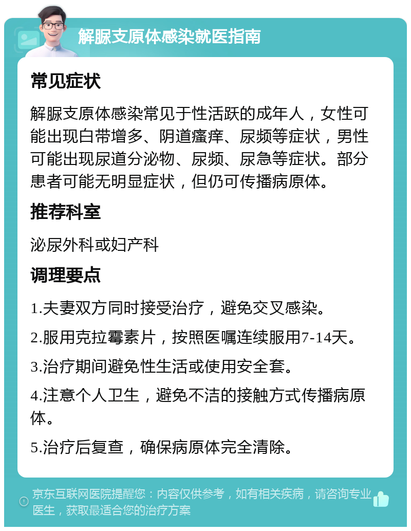 解脲支原体感染就医指南 常见症状 解脲支原体感染常见于性活跃的成年人，女性可能出现白带增多、阴道瘙痒、尿频等症状，男性可能出现尿道分泌物、尿频、尿急等症状。部分患者可能无明显症状，但仍可传播病原体。 推荐科室 泌尿外科或妇产科 调理要点 1.夫妻双方同时接受治疗，避免交叉感染。 2.服用克拉霉素片，按照医嘱连续服用7-14天。 3.治疗期间避免性生活或使用安全套。 4.注意个人卫生，避免不洁的接触方式传播病原体。 5.治疗后复查，确保病原体完全清除。