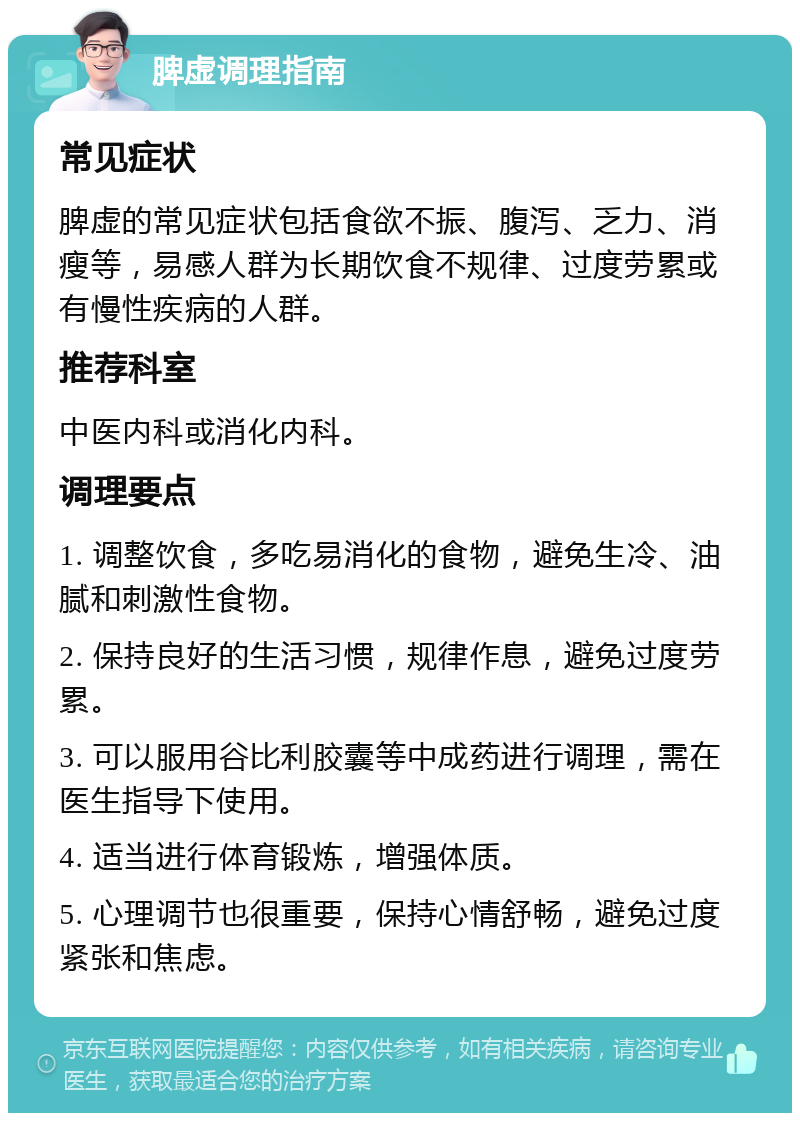 脾虚调理指南 常见症状 脾虚的常见症状包括食欲不振、腹泻、乏力、消瘦等，易感人群为长期饮食不规律、过度劳累或有慢性疾病的人群。 推荐科室 中医内科或消化内科。 调理要点 1. 调整饮食，多吃易消化的食物，避免生冷、油腻和刺激性食物。 2. 保持良好的生活习惯，规律作息，避免过度劳累。 3. 可以服用谷比利胶囊等中成药进行调理，需在医生指导下使用。 4. 适当进行体育锻炼，增强体质。 5. 心理调节也很重要，保持心情舒畅，避免过度紧张和焦虑。