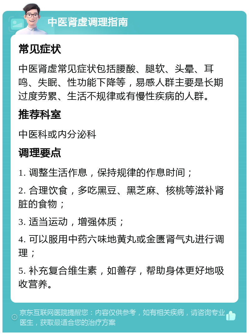 中医肾虚调理指南 常见症状 中医肾虚常见症状包括腰酸、腿软、头晕、耳鸣、失眠、性功能下降等，易感人群主要是长期过度劳累、生活不规律或有慢性疾病的人群。 推荐科室 中医科或内分泌科 调理要点 1. 调整生活作息，保持规律的作息时间； 2. 合理饮食，多吃黑豆、黑芝麻、核桃等滋补肾脏的食物； 3. 适当运动，增强体质； 4. 可以服用中药六味地黄丸或金匮肾气丸进行调理； 5. 补充复合维生素，如善存，帮助身体更好地吸收营养。