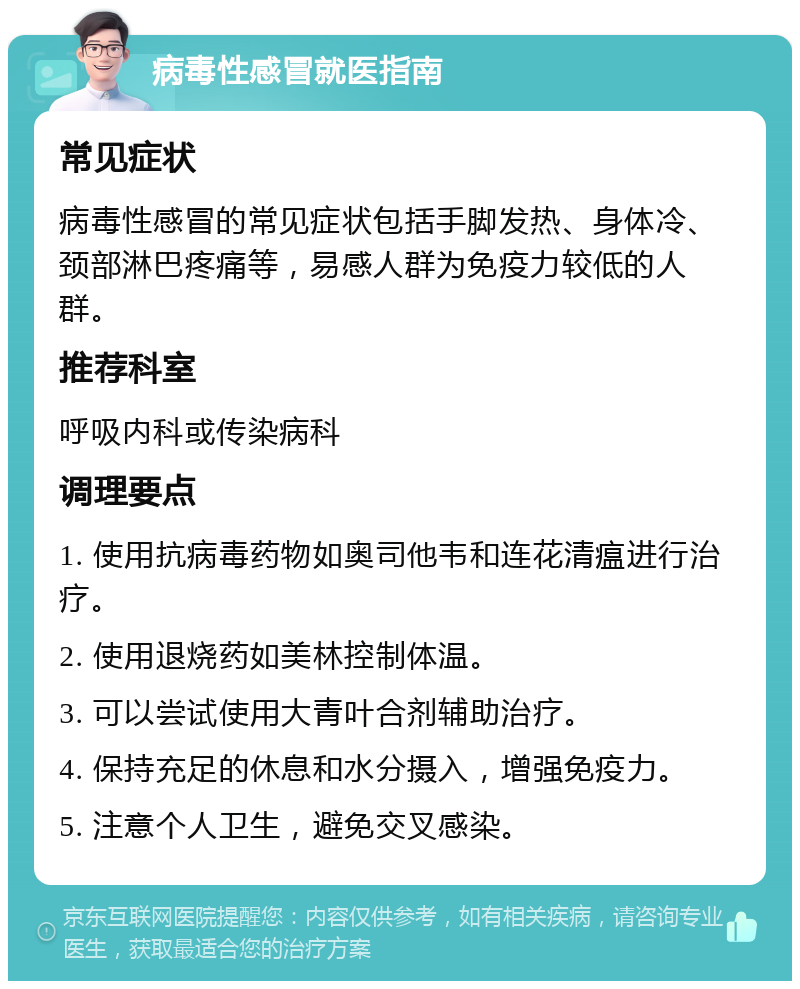 病毒性感冒就医指南 常见症状 病毒性感冒的常见症状包括手脚发热、身体冷、颈部淋巴疼痛等，易感人群为免疫力较低的人群。 推荐科室 呼吸内科或传染病科 调理要点 1. 使用抗病毒药物如奥司他韦和连花清瘟进行治疗。 2. 使用退烧药如美林控制体温。 3. 可以尝试使用大青叶合剂辅助治疗。 4. 保持充足的休息和水分摄入，增强免疫力。 5. 注意个人卫生，避免交叉感染。