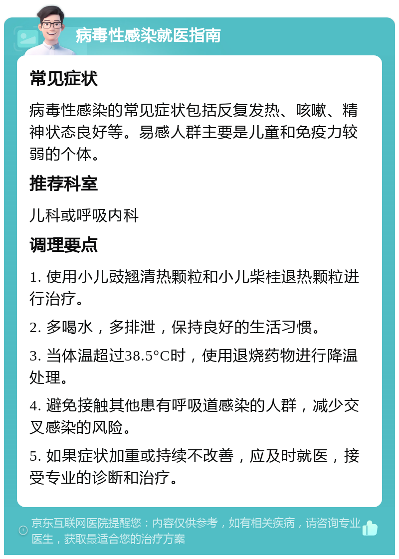 病毒性感染就医指南 常见症状 病毒性感染的常见症状包括反复发热、咳嗽、精神状态良好等。易感人群主要是儿童和免疫力较弱的个体。 推荐科室 儿科或呼吸内科 调理要点 1. 使用小儿豉翘清热颗粒和小儿柴桂退热颗粒进行治疗。 2. 多喝水，多排泄，保持良好的生活习惯。 3. 当体温超过38.5°C时，使用退烧药物进行降温处理。 4. 避免接触其他患有呼吸道感染的人群，减少交叉感染的风险。 5. 如果症状加重或持续不改善，应及时就医，接受专业的诊断和治疗。