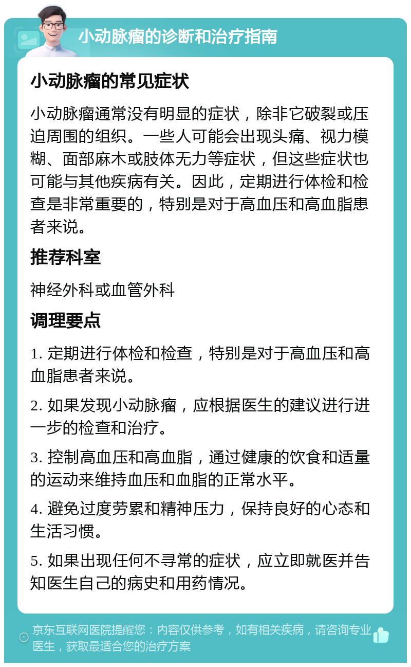 小动脉瘤的诊断和治疗指南 小动脉瘤的常见症状 小动脉瘤通常没有明显的症状，除非它破裂或压迫周围的组织。一些人可能会出现头痛、视力模糊、面部麻木或肢体无力等症状，但这些症状也可能与其他疾病有关。因此，定期进行体检和检查是非常重要的，特别是对于高血压和高血脂患者来说。 推荐科室 神经外科或血管外科 调理要点 1. 定期进行体检和检查，特别是对于高血压和高血脂患者来说。 2. 如果发现小动脉瘤，应根据医生的建议进行进一步的检查和治疗。 3. 控制高血压和高血脂，通过健康的饮食和适量的运动来维持血压和血脂的正常水平。 4. 避免过度劳累和精神压力，保持良好的心态和生活习惯。 5. 如果出现任何不寻常的症状，应立即就医并告知医生自己的病史和用药情况。