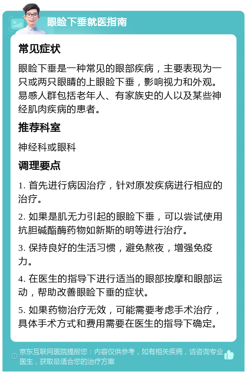 眼睑下垂就医指南 常见症状 眼睑下垂是一种常见的眼部疾病，主要表现为一只或两只眼睛的上眼睑下垂，影响视力和外观。易感人群包括老年人、有家族史的人以及某些神经肌肉疾病的患者。 推荐科室 神经科或眼科 调理要点 1. 首先进行病因治疗，针对原发疾病进行相应的治疗。 2. 如果是肌无力引起的眼睑下垂，可以尝试使用抗胆碱酯酶药物如新斯的明等进行治疗。 3. 保持良好的生活习惯，避免熬夜，增强免疫力。 4. 在医生的指导下进行适当的眼部按摩和眼部运动，帮助改善眼睑下垂的症状。 5. 如果药物治疗无效，可能需要考虑手术治疗，具体手术方式和费用需要在医生的指导下确定。