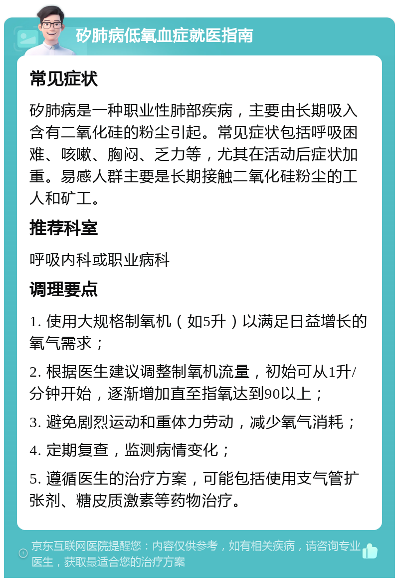 矽肺病低氧血症就医指南 常见症状 矽肺病是一种职业性肺部疾病，主要由长期吸入含有二氧化硅的粉尘引起。常见症状包括呼吸困难、咳嗽、胸闷、乏力等，尤其在活动后症状加重。易感人群主要是长期接触二氧化硅粉尘的工人和矿工。 推荐科室 呼吸内科或职业病科 调理要点 1. 使用大规格制氧机（如5升）以满足日益增长的氧气需求； 2. 根据医生建议调整制氧机流量，初始可从1升/分钟开始，逐渐增加直至指氧达到90以上； 3. 避免剧烈运动和重体力劳动，减少氧气消耗； 4. 定期复查，监测病情变化； 5. 遵循医生的治疗方案，可能包括使用支气管扩张剂、糖皮质激素等药物治疗。