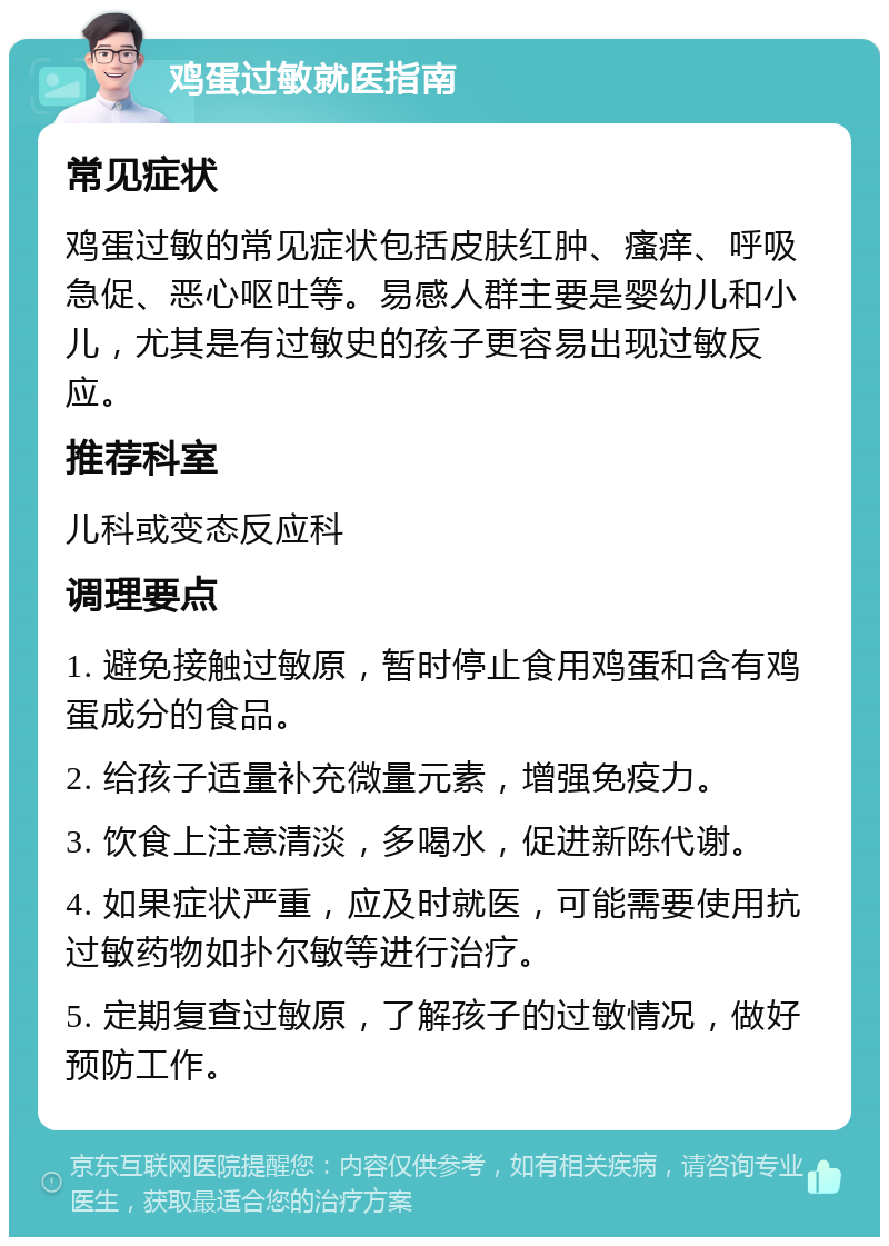 鸡蛋过敏就医指南 常见症状 鸡蛋过敏的常见症状包括皮肤红肿、瘙痒、呼吸急促、恶心呕吐等。易感人群主要是婴幼儿和小儿，尤其是有过敏史的孩子更容易出现过敏反应。 推荐科室 儿科或变态反应科 调理要点 1. 避免接触过敏原，暂时停止食用鸡蛋和含有鸡蛋成分的食品。 2. 给孩子适量补充微量元素，增强免疫力。 3. 饮食上注意清淡，多喝水，促进新陈代谢。 4. 如果症状严重，应及时就医，可能需要使用抗过敏药物如扑尔敏等进行治疗。 5. 定期复查过敏原，了解孩子的过敏情况，做好预防工作。