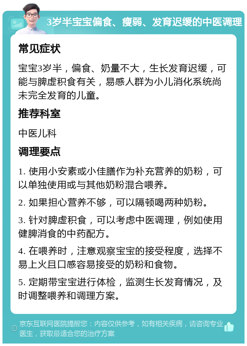 3岁半宝宝偏食、瘦弱、发育迟缓的中医调理 常见症状 宝宝3岁半，偏食、奶量不大，生长发育迟缓，可能与脾虚积食有关，易感人群为小儿消化系统尚未完全发育的儿童。 推荐科室 中医儿科 调理要点 1. 使用小安素或小佳膳作为补充营养的奶粉，可以单独使用或与其他奶粉混合喂养。 2. 如果担心营养不够，可以隔顿喝两种奶粉。 3. 针对脾虚积食，可以考虑中医调理，例如使用健脾消食的中药配方。 4. 在喂养时，注意观察宝宝的接受程度，选择不易上火且口感容易接受的奶粉和食物。 5. 定期带宝宝进行体检，监测生长发育情况，及时调整喂养和调理方案。