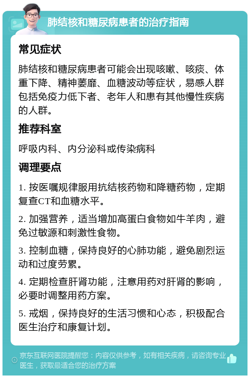 肺结核和糖尿病患者的治疗指南 常见症状 肺结核和糖尿病患者可能会出现咳嗽、咳痰、体重下降、精神萎靡、血糖波动等症状，易感人群包括免疫力低下者、老年人和患有其他慢性疾病的人群。 推荐科室 呼吸内科、内分泌科或传染病科 调理要点 1. 按医嘱规律服用抗结核药物和降糖药物，定期复查CT和血糖水平。 2. 加强营养，适当增加高蛋白食物如牛羊肉，避免过敏源和刺激性食物。 3. 控制血糖，保持良好的心肺功能，避免剧烈运动和过度劳累。 4. 定期检查肝肾功能，注意用药对肝肾的影响，必要时调整用药方案。 5. 戒烟，保持良好的生活习惯和心态，积极配合医生治疗和康复计划。