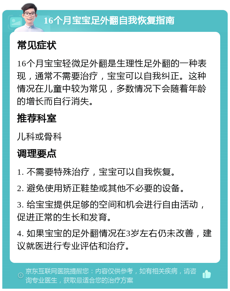 16个月宝宝足外翻自我恢复指南 常见症状 16个月宝宝轻微足外翻是生理性足外翻的一种表现，通常不需要治疗，宝宝可以自我纠正。这种情况在儿童中较为常见，多数情况下会随着年龄的增长而自行消失。 推荐科室 儿科或骨科 调理要点 1. 不需要特殊治疗，宝宝可以自我恢复。 2. 避免使用矫正鞋垫或其他不必要的设备。 3. 给宝宝提供足够的空间和机会进行自由活动，促进正常的生长和发育。 4. 如果宝宝的足外翻情况在3岁左右仍未改善，建议就医进行专业评估和治疗。