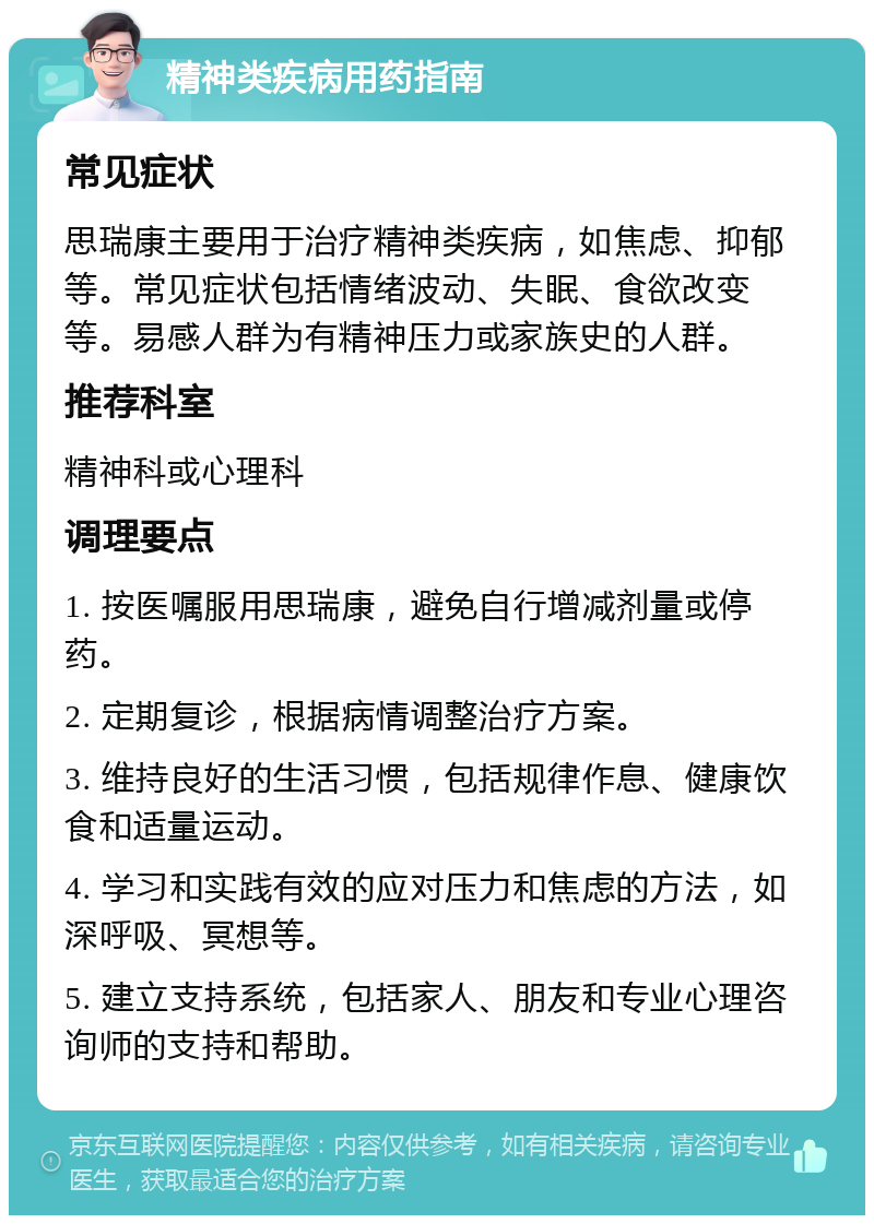 精神类疾病用药指南 常见症状 思瑞康主要用于治疗精神类疾病，如焦虑、抑郁等。常见症状包括情绪波动、失眠、食欲改变等。易感人群为有精神压力或家族史的人群。 推荐科室 精神科或心理科 调理要点 1. 按医嘱服用思瑞康，避免自行增减剂量或停药。 2. 定期复诊，根据病情调整治疗方案。 3. 维持良好的生活习惯，包括规律作息、健康饮食和适量运动。 4. 学习和实践有效的应对压力和焦虑的方法，如深呼吸、冥想等。 5. 建立支持系统，包括家人、朋友和专业心理咨询师的支持和帮助。