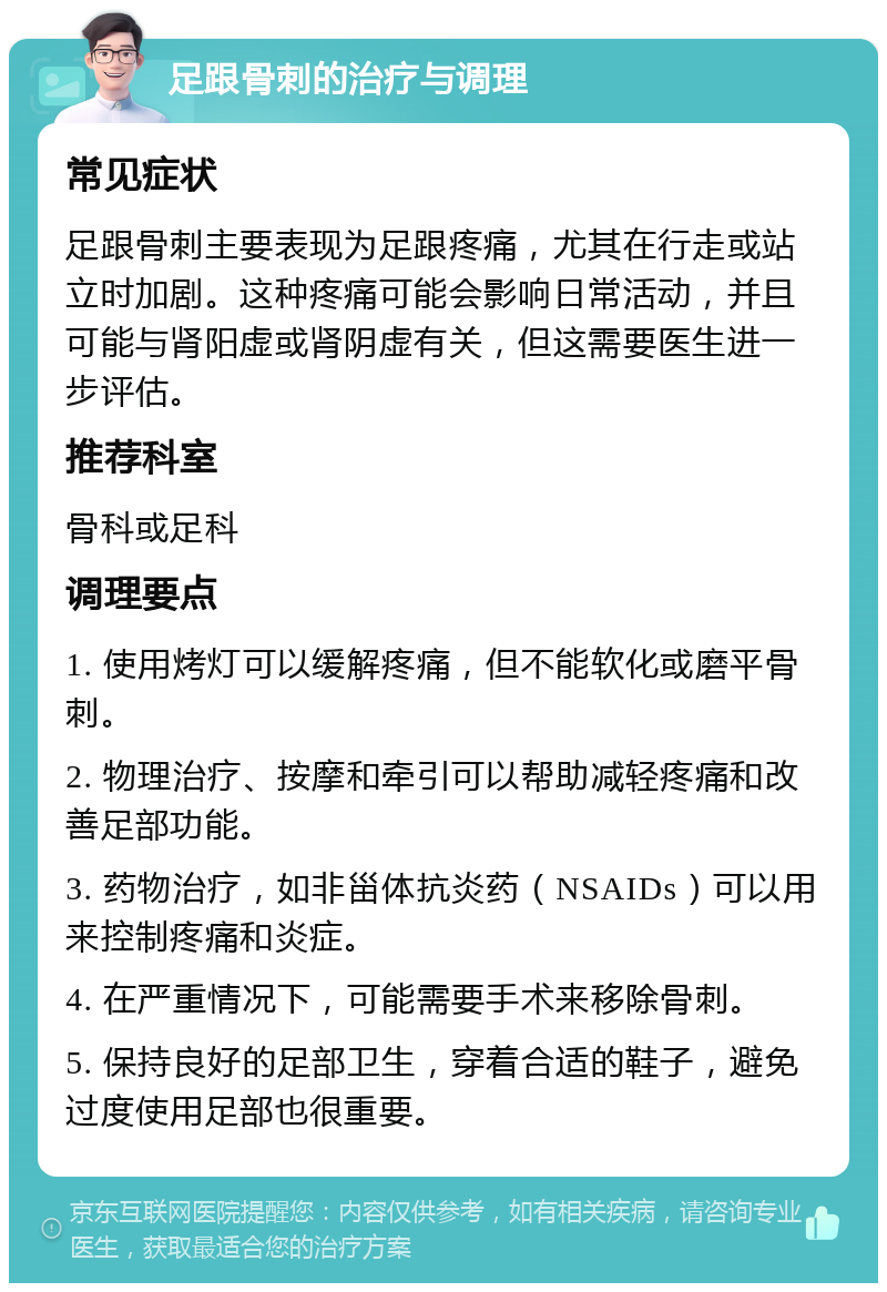 足跟骨刺的治疗与调理 常见症状 足跟骨刺主要表现为足跟疼痛，尤其在行走或站立时加剧。这种疼痛可能会影响日常活动，并且可能与肾阳虚或肾阴虚有关，但这需要医生进一步评估。 推荐科室 骨科或足科 调理要点 1. 使用烤灯可以缓解疼痛，但不能软化或磨平骨刺。 2. 物理治疗、按摩和牵引可以帮助减轻疼痛和改善足部功能。 3. 药物治疗，如非甾体抗炎药（NSAIDs）可以用来控制疼痛和炎症。 4. 在严重情况下，可能需要手术来移除骨刺。 5. 保持良好的足部卫生，穿着合适的鞋子，避免过度使用足部也很重要。