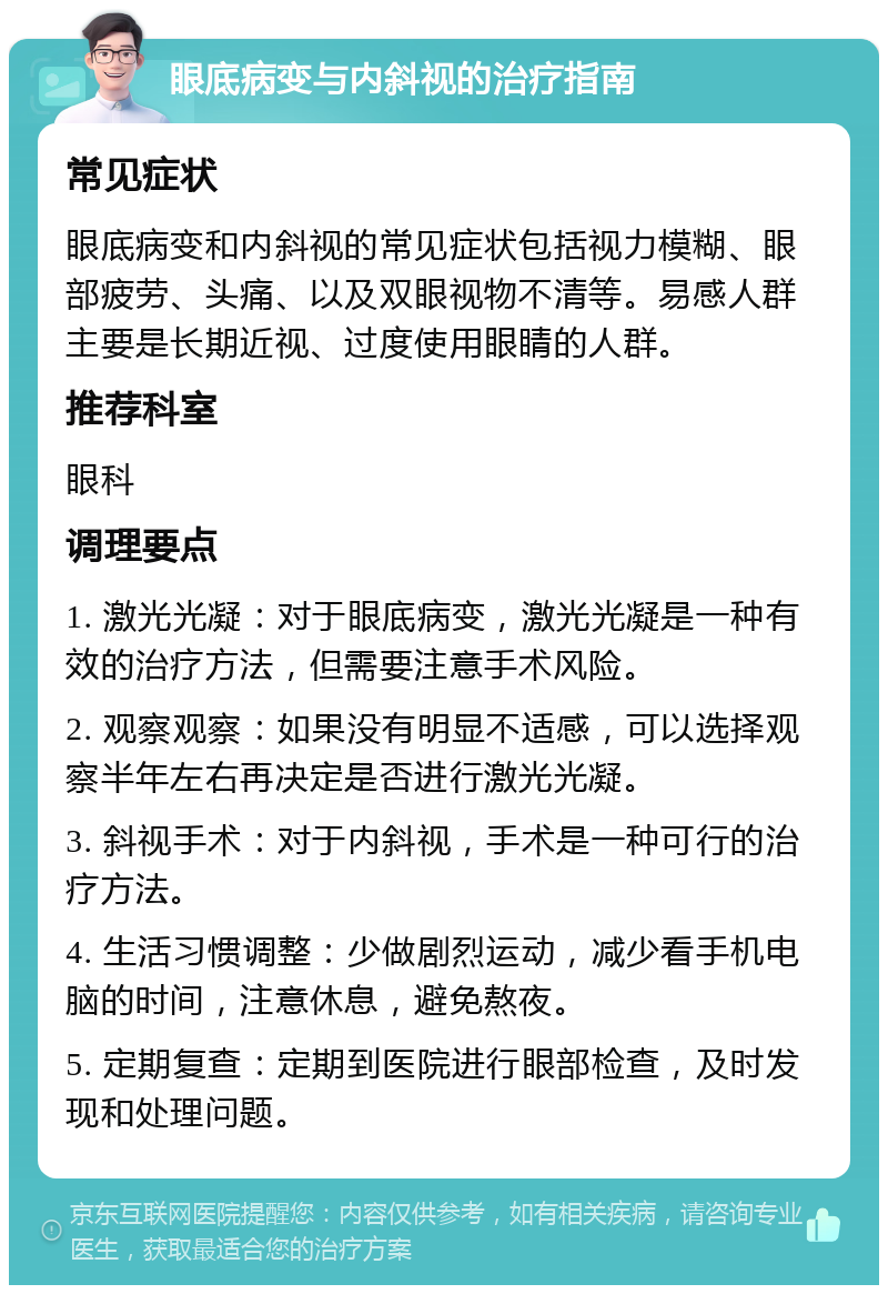 眼底病变与内斜视的治疗指南 常见症状 眼底病变和内斜视的常见症状包括视力模糊、眼部疲劳、头痛、以及双眼视物不清等。易感人群主要是长期近视、过度使用眼睛的人群。 推荐科室 眼科 调理要点 1. 激光光凝：对于眼底病变，激光光凝是一种有效的治疗方法，但需要注意手术风险。 2. 观察观察：如果没有明显不适感，可以选择观察半年左右再决定是否进行激光光凝。 3. 斜视手术：对于内斜视，手术是一种可行的治疗方法。 4. 生活习惯调整：少做剧烈运动，减少看手机电脑的时间，注意休息，避免熬夜。 5. 定期复查：定期到医院进行眼部检查，及时发现和处理问题。