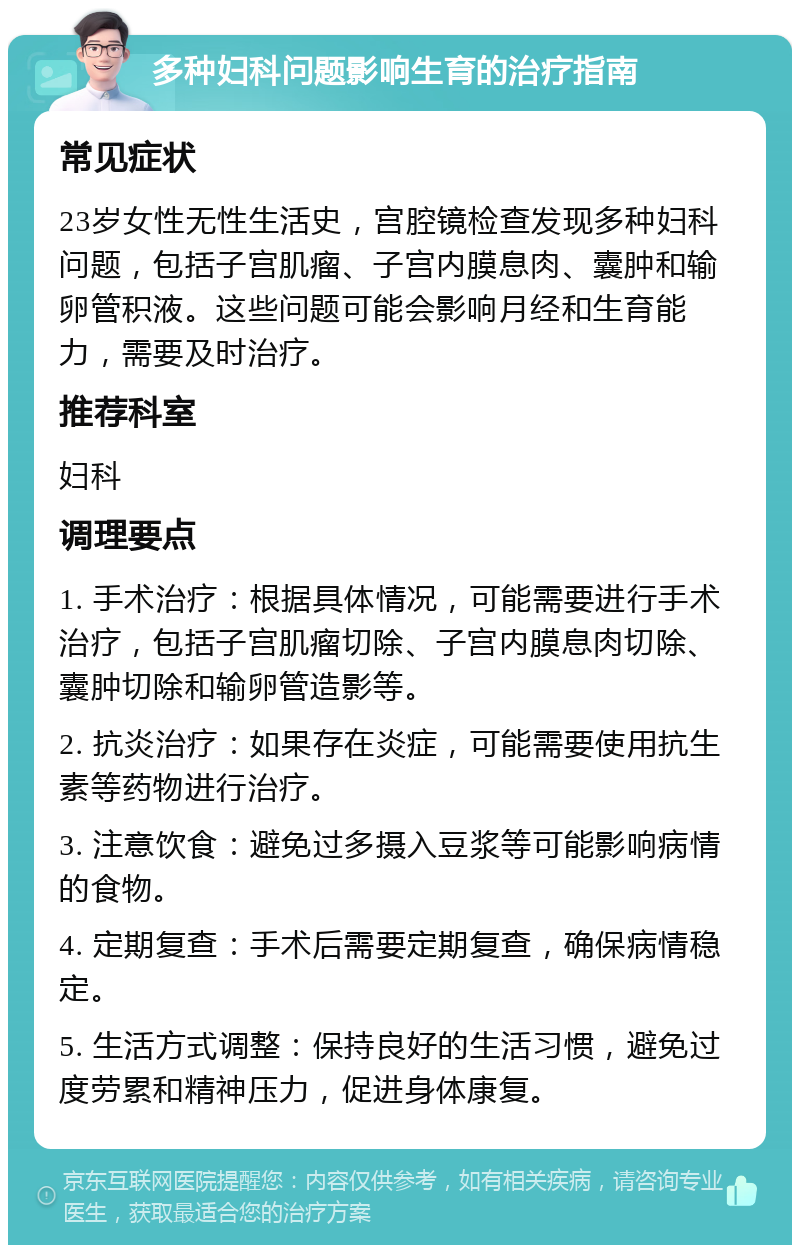 多种妇科问题影响生育的治疗指南 常见症状 23岁女性无性生活史，宫腔镜检查发现多种妇科问题，包括子宫肌瘤、子宫内膜息肉、囊肿和输卵管积液。这些问题可能会影响月经和生育能力，需要及时治疗。 推荐科室 妇科 调理要点 1. 手术治疗：根据具体情况，可能需要进行手术治疗，包括子宫肌瘤切除、子宫内膜息肉切除、囊肿切除和输卵管造影等。 2. 抗炎治疗：如果存在炎症，可能需要使用抗生素等药物进行治疗。 3. 注意饮食：避免过多摄入豆浆等可能影响病情的食物。 4. 定期复查：手术后需要定期复查，确保病情稳定。 5. 生活方式调整：保持良好的生活习惯，避免过度劳累和精神压力，促进身体康复。