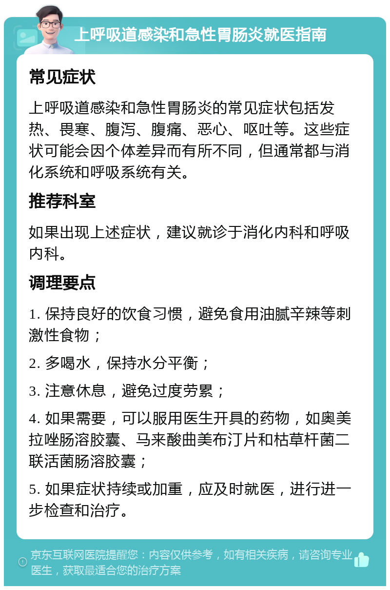 上呼吸道感染和急性胃肠炎就医指南 常见症状 上呼吸道感染和急性胃肠炎的常见症状包括发热、畏寒、腹泻、腹痛、恶心、呕吐等。这些症状可能会因个体差异而有所不同，但通常都与消化系统和呼吸系统有关。 推荐科室 如果出现上述症状，建议就诊于消化内科和呼吸内科。 调理要点 1. 保持良好的饮食习惯，避免食用油腻辛辣等刺激性食物； 2. 多喝水，保持水分平衡； 3. 注意休息，避免过度劳累； 4. 如果需要，可以服用医生开具的药物，如奥美拉唑肠溶胶囊、马来酸曲美布汀片和枯草杆菌二联活菌肠溶胶囊； 5. 如果症状持续或加重，应及时就医，进行进一步检查和治疗。