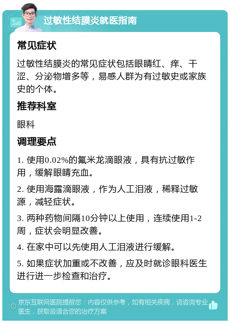 过敏性结膜炎就医指南 常见症状 过敏性结膜炎的常见症状包括眼睛红、痒、干涩、分泌物增多等，易感人群为有过敏史或家族史的个体。 推荐科室 眼科 调理要点 1. 使用0.02%的氟米龙滴眼液，具有抗过敏作用，缓解眼睛充血。 2. 使用海露滴眼液，作为人工泪液，稀释过敏源，减轻症状。 3. 两种药物间隔10分钟以上使用，连续使用1-2周，症状会明显改善。 4. 在家中可以先使用人工泪液进行缓解。 5. 如果症状加重或不改善，应及时就诊眼科医生进行进一步检查和治疗。