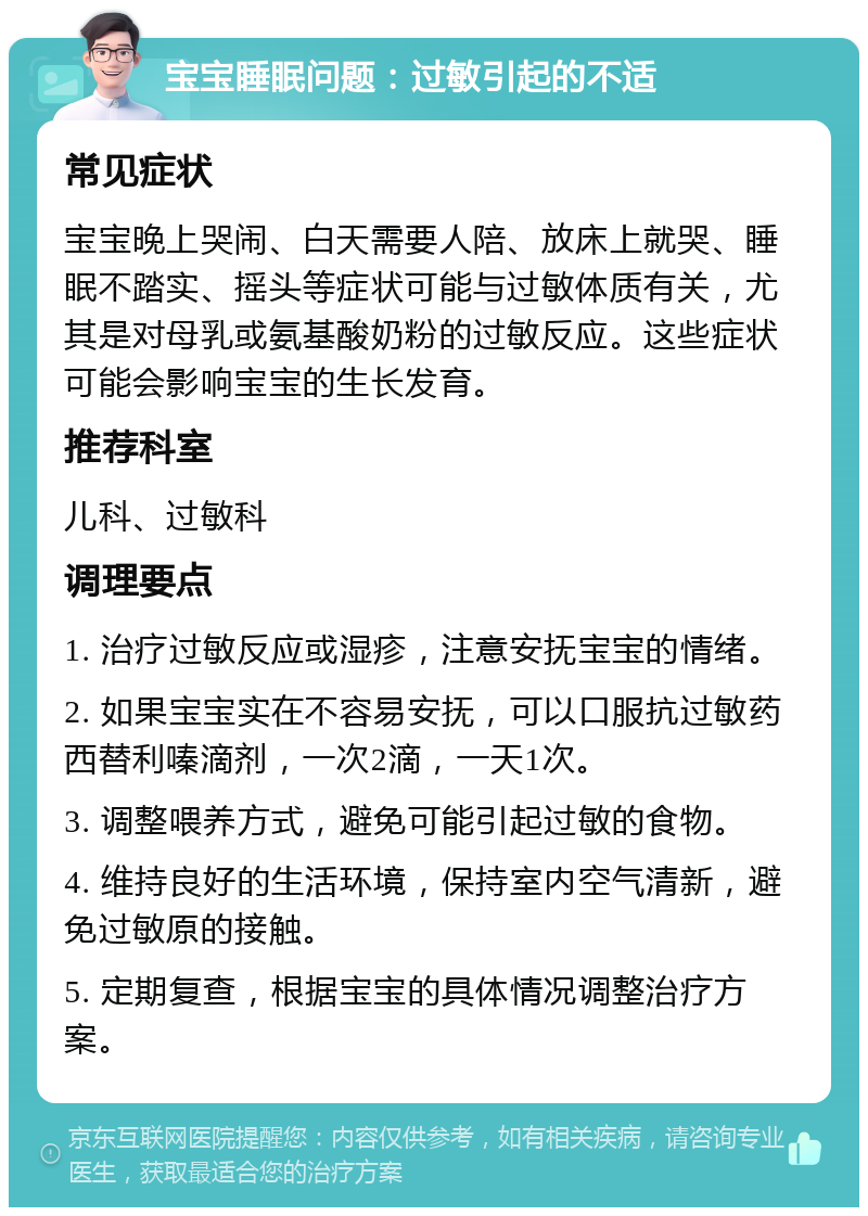 宝宝睡眠问题：过敏引起的不适 常见症状 宝宝晚上哭闹、白天需要人陪、放床上就哭、睡眠不踏实、摇头等症状可能与过敏体质有关，尤其是对母乳或氨基酸奶粉的过敏反应。这些症状可能会影响宝宝的生长发育。 推荐科室 儿科、过敏科 调理要点 1. 治疗过敏反应或湿疹，注意安抚宝宝的情绪。 2. 如果宝宝实在不容易安抚，可以口服抗过敏药西替利嗪滴剂，一次2滴，一天1次。 3. 调整喂养方式，避免可能引起过敏的食物。 4. 维持良好的生活环境，保持室内空气清新，避免过敏原的接触。 5. 定期复查，根据宝宝的具体情况调整治疗方案。