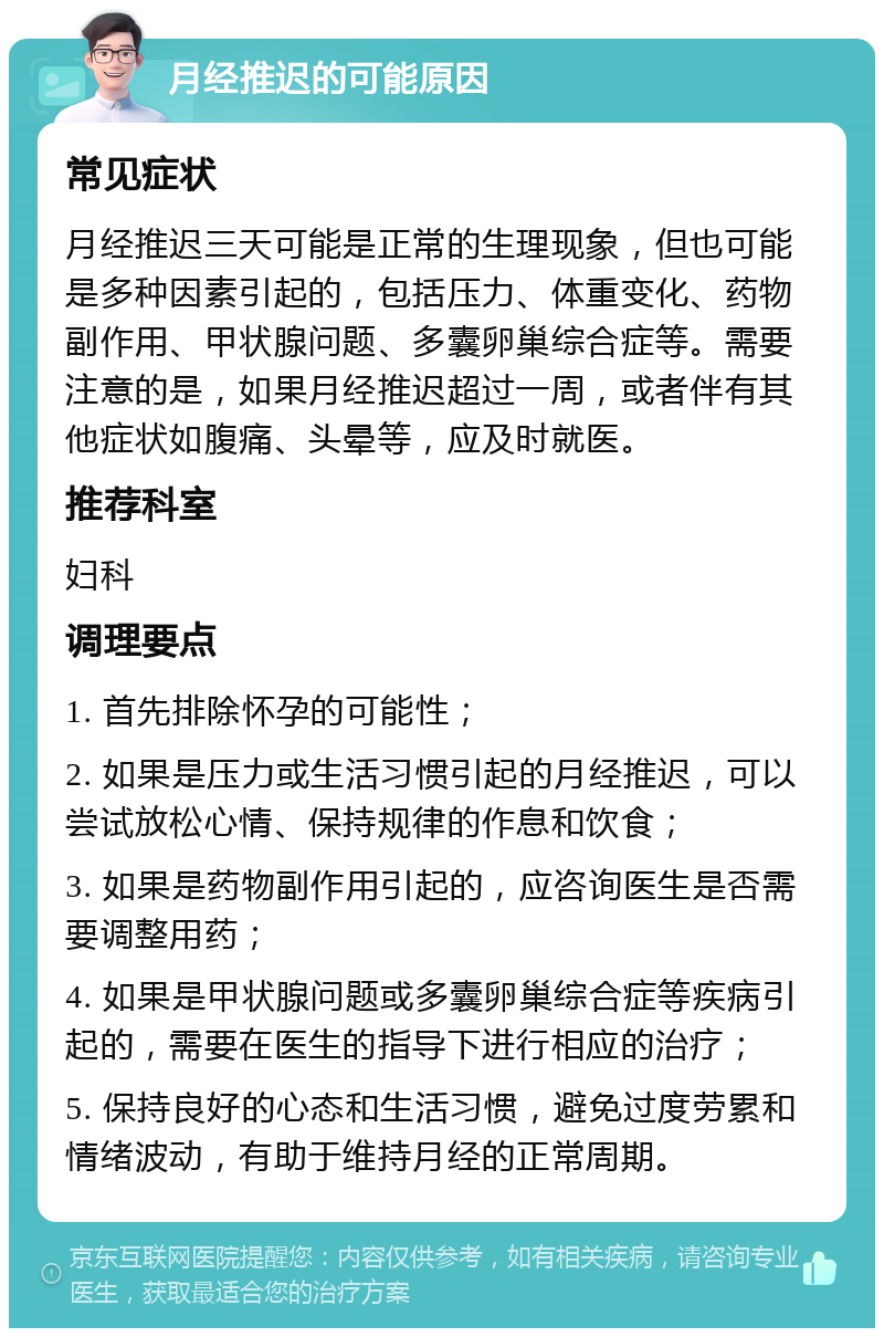 月经推迟的可能原因 常见症状 月经推迟三天可能是正常的生理现象，但也可能是多种因素引起的，包括压力、体重变化、药物副作用、甲状腺问题、多囊卵巢综合症等。需要注意的是，如果月经推迟超过一周，或者伴有其他症状如腹痛、头晕等，应及时就医。 推荐科室 妇科 调理要点 1. 首先排除怀孕的可能性； 2. 如果是压力或生活习惯引起的月经推迟，可以尝试放松心情、保持规律的作息和饮食； 3. 如果是药物副作用引起的，应咨询医生是否需要调整用药； 4. 如果是甲状腺问题或多囊卵巢综合症等疾病引起的，需要在医生的指导下进行相应的治疗； 5. 保持良好的心态和生活习惯，避免过度劳累和情绪波动，有助于维持月经的正常周期。