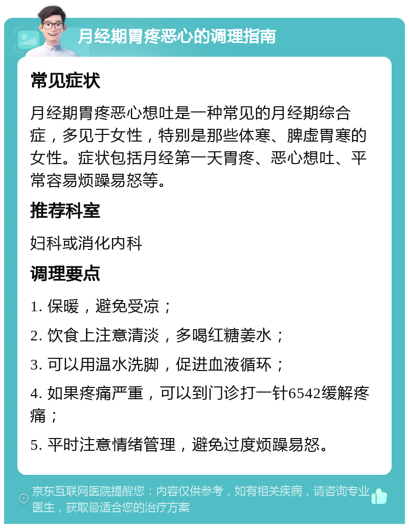 月经期胃疼恶心的调理指南 常见症状 月经期胃疼恶心想吐是一种常见的月经期综合症，多见于女性，特别是那些体寒、脾虚胃寒的女性。症状包括月经第一天胃疼、恶心想吐、平常容易烦躁易怒等。 推荐科室 妇科或消化内科 调理要点 1. 保暖，避免受凉； 2. 饮食上注意清淡，多喝红糖姜水； 3. 可以用温水洗脚，促进血液循环； 4. 如果疼痛严重，可以到门诊打一针6542缓解疼痛； 5. 平时注意情绪管理，避免过度烦躁易怒。