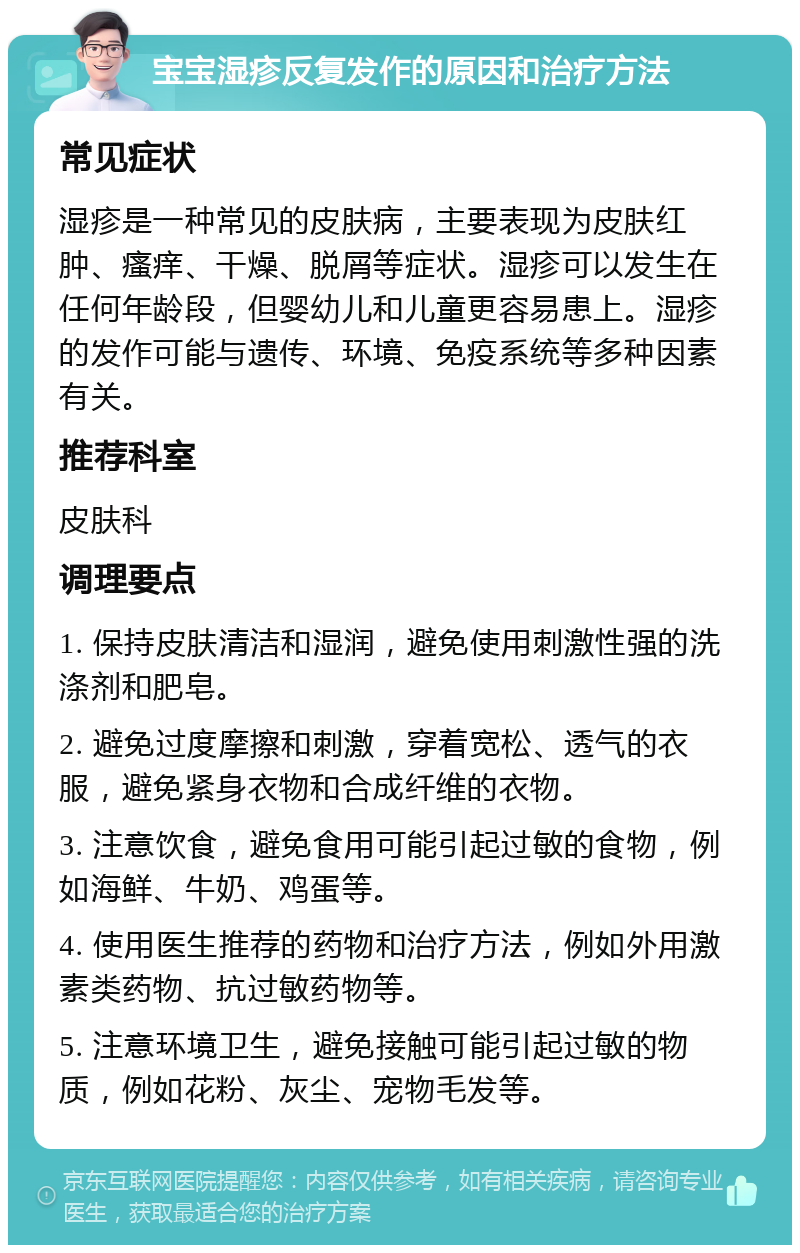 宝宝湿疹反复发作的原因和治疗方法 常见症状 湿疹是一种常见的皮肤病，主要表现为皮肤红肿、瘙痒、干燥、脱屑等症状。湿疹可以发生在任何年龄段，但婴幼儿和儿童更容易患上。湿疹的发作可能与遗传、环境、免疫系统等多种因素有关。 推荐科室 皮肤科 调理要点 1. 保持皮肤清洁和湿润，避免使用刺激性强的洗涤剂和肥皂。 2. 避免过度摩擦和刺激，穿着宽松、透气的衣服，避免紧身衣物和合成纤维的衣物。 3. 注意饮食，避免食用可能引起过敏的食物，例如海鲜、牛奶、鸡蛋等。 4. 使用医生推荐的药物和治疗方法，例如外用激素类药物、抗过敏药物等。 5. 注意环境卫生，避免接触可能引起过敏的物质，例如花粉、灰尘、宠物毛发等。