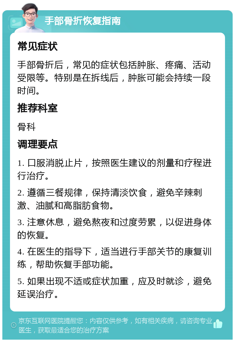 手部骨折恢复指南 常见症状 手部骨折后，常见的症状包括肿胀、疼痛、活动受限等。特别是在拆线后，肿胀可能会持续一段时间。 推荐科室 骨科 调理要点 1. 口服消脱止片，按照医生建议的剂量和疗程进行治疗。 2. 遵循三餐规律，保持清淡饮食，避免辛辣刺激、油腻和高脂肪食物。 3. 注意休息，避免熬夜和过度劳累，以促进身体的恢复。 4. 在医生的指导下，适当进行手部关节的康复训练，帮助恢复手部功能。 5. 如果出现不适或症状加重，应及时就诊，避免延误治疗。