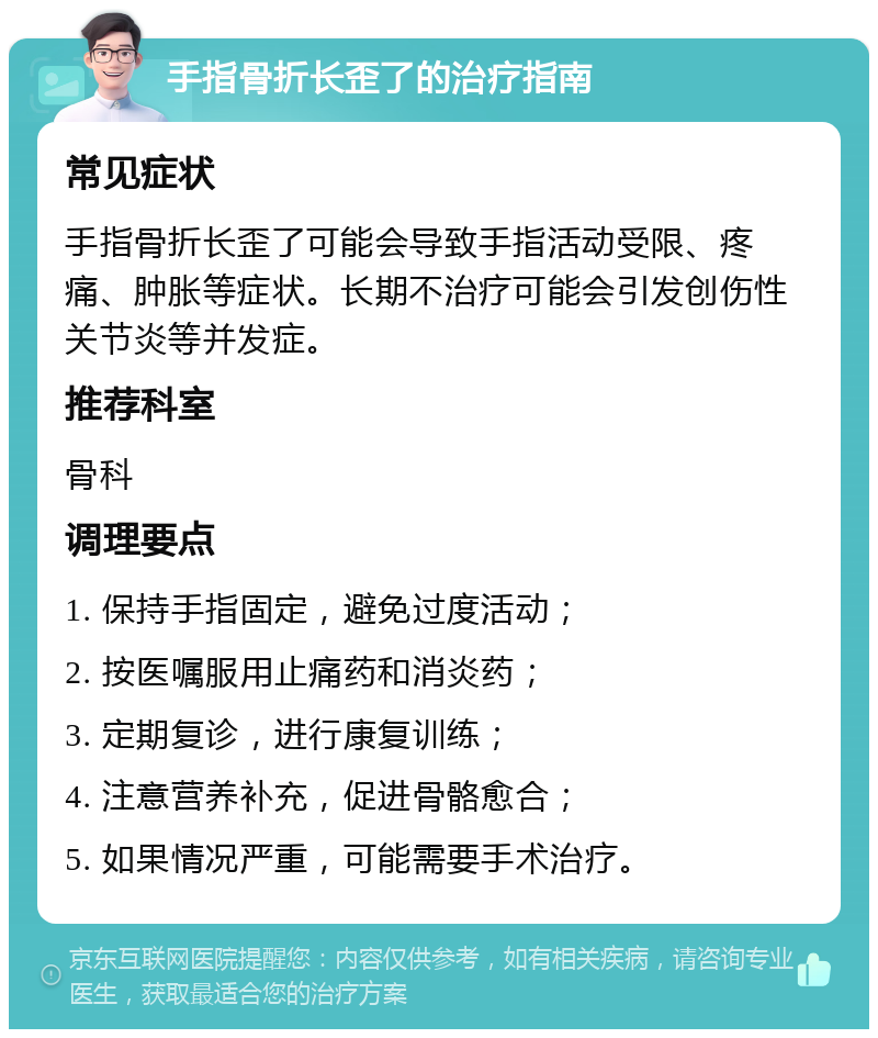 手指骨折长歪了的治疗指南 常见症状 手指骨折长歪了可能会导致手指活动受限、疼痛、肿胀等症状。长期不治疗可能会引发创伤性关节炎等并发症。 推荐科室 骨科 调理要点 1. 保持手指固定，避免过度活动； 2. 按医嘱服用止痛药和消炎药； 3. 定期复诊，进行康复训练； 4. 注意营养补充，促进骨骼愈合； 5. 如果情况严重，可能需要手术治疗。