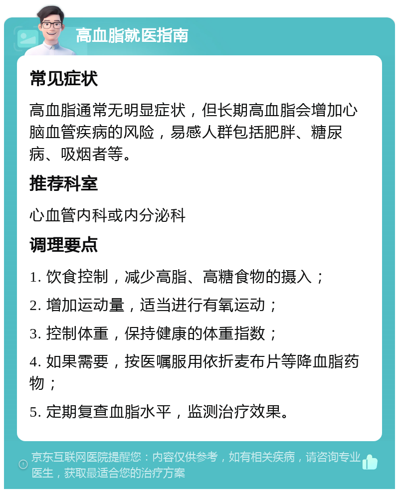 高血脂就医指南 常见症状 高血脂通常无明显症状，但长期高血脂会增加心脑血管疾病的风险，易感人群包括肥胖、糖尿病、吸烟者等。 推荐科室 心血管内科或内分泌科 调理要点 1. 饮食控制，减少高脂、高糖食物的摄入； 2. 增加运动量，适当进行有氧运动； 3. 控制体重，保持健康的体重指数； 4. 如果需要，按医嘱服用依折麦布片等降血脂药物； 5. 定期复查血脂水平，监测治疗效果。