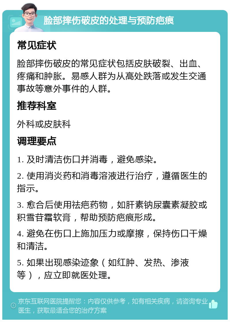 脸部摔伤破皮的处理与预防疤痕 常见症状 脸部摔伤破皮的常见症状包括皮肤破裂、出血、疼痛和肿胀。易感人群为从高处跌落或发生交通事故等意外事件的人群。 推荐科室 外科或皮肤科 调理要点 1. 及时清洁伤口并消毒，避免感染。 2. 使用消炎药和消毒溶液进行治疗，遵循医生的指示。 3. 愈合后使用祛疤药物，如肝素钠尿囊素凝胶或积雪苷霜软膏，帮助预防疤痕形成。 4. 避免在伤口上施加压力或摩擦，保持伤口干燥和清洁。 5. 如果出现感染迹象（如红肿、发热、渗液等），应立即就医处理。