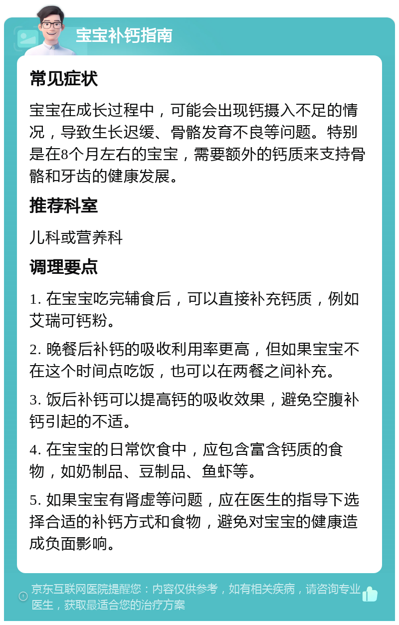 宝宝补钙指南 常见症状 宝宝在成长过程中，可能会出现钙摄入不足的情况，导致生长迟缓、骨骼发育不良等问题。特别是在8个月左右的宝宝，需要额外的钙质来支持骨骼和牙齿的健康发展。 推荐科室 儿科或营养科 调理要点 1. 在宝宝吃完辅食后，可以直接补充钙质，例如艾瑞可钙粉。 2. 晚餐后补钙的吸收利用率更高，但如果宝宝不在这个时间点吃饭，也可以在两餐之间补充。 3. 饭后补钙可以提高钙的吸收效果，避免空腹补钙引起的不适。 4. 在宝宝的日常饮食中，应包含富含钙质的食物，如奶制品、豆制品、鱼虾等。 5. 如果宝宝有肾虚等问题，应在医生的指导下选择合适的补钙方式和食物，避免对宝宝的健康造成负面影响。