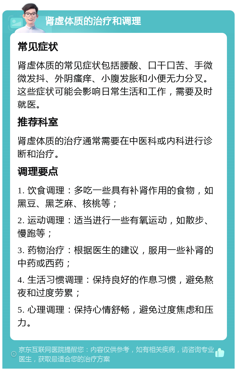 肾虚体质的治疗和调理 常见症状 肾虚体质的常见症状包括腰酸、口干口苦、手微微发抖、外阴瘙痒、小腹发胀和小便无力分叉。这些症状可能会影响日常生活和工作，需要及时就医。 推荐科室 肾虚体质的治疗通常需要在中医科或内科进行诊断和治疗。 调理要点 1. 饮食调理：多吃一些具有补肾作用的食物，如黑豆、黑芝麻、核桃等； 2. 运动调理：适当进行一些有氧运动，如散步、慢跑等； 3. 药物治疗：根据医生的建议，服用一些补肾的中药或西药； 4. 生活习惯调理：保持良好的作息习惯，避免熬夜和过度劳累； 5. 心理调理：保持心情舒畅，避免过度焦虑和压力。