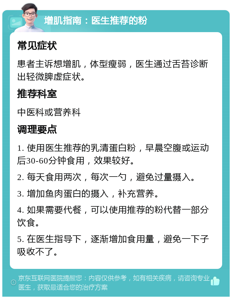 增肌指南：医生推荐的粉 常见症状 患者主诉想增肌，体型瘦弱，医生通过舌苔诊断出轻微脾虚症状。 推荐科室 中医科或营养科 调理要点 1. 使用医生推荐的乳清蛋白粉，早晨空腹或运动后30-60分钟食用，效果较好。 2. 每天食用两次，每次一勺，避免过量摄入。 3. 增加鱼肉蛋白的摄入，补充营养。 4. 如果需要代餐，可以使用推荐的粉代替一部分饮食。 5. 在医生指导下，逐渐增加食用量，避免一下子吸收不了。